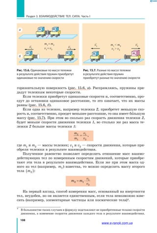 108
Раздел 3. ВЗАИМОДЕЙСТВИЕ ТЕЛ. СИЛА. Часть I
горизонтальную поверхность (рис. 15.6, а). Распрямляясь, пружины при-
дадут тележкам некоторые скорости.
Если тележки приобретут одинаковые скорости и, соответственно, про-
едут до остановки одинаковое расстояние, то это означает, что их массы
равны (рис. 15.6, б).
Если одна из тележек, например тележка 2, приобретет меньшую ско-
рость и, соответственно, проедет меньшее расстояние, то она имеет большую
массу (рис. 15.7). При этом во сколько раз скорость движения тележки 2,
будет меньше скорости движения те­леж­ки 1, во столько же раз масса те-
лежки 2 больше массы тележки 1:
m
m
v
v
2
1
1
2
= ,
где m1 и m2 — массы тележек; v1 и v2 — скорости движения, которые при-
обрели тележки в результате взаимодействия.
Полученное равенство позволяет определить отношение масс взаимо-
действующих тел по измеренным скоростям движений, которые приобре-
тают эти тела в результате взаимодействия. Если же при этом масса од-
ного из тел (например, m1) известна, то можно определить массу второго
тела m2( ):
m m
v
v
2 1
1
2
= ⋅
На первый взгляд, способ измерения масс, основанный на инертности
тел, неудобен, но он является единственным, если тела невозможно взве-
сить (например, элементарные частицы или космические тела)*.
*	 В большинстве таких случаев в формулу подставляют не приобретенные телами скорости
движения, а изменение скорости движения каждого тела в результате взаимодействия.
Рис. 15.6. Одинаковые по массе тележки
в результате действия пружин приобретут
одинаковые по значению скорости
m1
 m2
v1
 v2
m2
v1
v2
m1
Рис. 15.7. Разные по массе тележки
в результате действия пружин
приобретут разные по значению скорости
m1
= m2
v1
= v2
v1
v2
m2m1
m1
m2а
б
www.e-ranok.com.ua
 