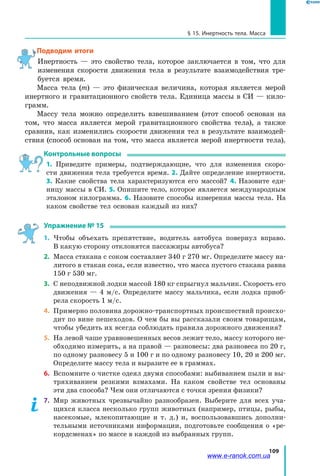 109
§ 15. Инертность тела. Масса
Подводим итоги
Инертность — это свойство тела, которое заключается в том, что для
изменения скорости движения тела в результате взаимодействия тре-
буется время.
Масса тела (m) — это физическая величина, которая является мерой
инертного и гравитационного свойств тела. Единица массы в СИ — кило-
грамм.
Массу тела можно определить взвешиванием (этот способ основан на
том, что масса является мерой гравитационного свойства тела), а также
сравнив, как изменились скорости движения тел в результате взаимодей-
ствия (способ основан на том, что масса является мерой инертности тела).
Контрольные вопросы
1. Приведите примеры, подтверждающие, что для изменения скоро-
сти движения тела требуется время. 2. Дайте определение инертности.
3.  Какие свойства тела характеризуются его массой? 4. Назовите еди-
ницу массы в СИ. 5. Опишите тело, которое является международным
эталоном килограмма. 6. Назовите способы измерения массы тела. На
каком свойстве тел основан каждый из них?
Упражнение № 15
1.	 Чтобы объехать препятствие, водитель автобуса повернул вправо.
В какую сторону отклонятся пассажиры автобуса?
2.	 Масса стакана с соком составляет 340 г 270 мг. Определите массу на-
литого в стакан сока, если известно, что масса пустого стакана равна
150 г 530 мг.
3.	 С неподвижной лодки массой 180 кг спрыгнул мальчик. Скорость его
движения — 4 м/с. Определите массу мальчика, если лодка приоб-
рела скорость 1 м/с.
4.	 Примерно половина дорожно-транспортных происшествий происхо-
дит по вине пешеходов. О чем бы вы рассказали своим товарищам,
чтобы убедить их всегда соблюдать правила дорожного движения?
5.	 На левой чаше уравновешенных весов лежит тело, массу которого не-
обходимо измерить, а на правой — разновесы: два разновеса по 20 г,
по одному разновесу 5 и 100 г и по одному разновесу 10, 20 и 200 мг.
Определите массу тела и выразите ее в граммах.
6.	 Вспомните о чистке одеял двумя способами: выбиванием пыли и вы-
тряхиванием резкими взмахами. На каком свойстве тел основаны
эти два способа? Чем они отличаются с точки зрения физики?
7.	 Мир животных чрезвычайно разнообразен. Выберите для всех уча-
щихся класса несколько групп животных (например, птицы, рыбы,
насекомые, млекопитающие и т. д.) и, воспользовавшись дополни-
тельными источниками информации, подготовьте сообщения о «ре-
кордсменах» по массе в каждой из выбранных групп.
www.e-ranok.com.ua
 