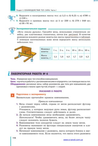 110
Раздел 3. ВЗАИМОДЕЙСТВИЕ ТЕЛ. СИЛА. Часть I
8.	 Выразите в килограммах массы тел: а) 5,3 т; б) 0,25 т; в) 4700 г;
г) 150 г.
9.	 Выразите в граммах массы тел: а) 5 кг 230 г; б) 270 г 840 мг;
в) 56 г 91 мг.
Экспериментальное задание
«Весы своими руками». Сделайте весы, использовав ученическую ли-
нейку, два пластиковых стаканчика, нитки (см. рисунок). В качестве
разновесов возьмите разные монеты (их массы представлены в таблице).
С  помощью изготовленных вами весов определите массу нескольких
небольших тел.
ЛАБОРАТОРНАЯ РАБОТА № 6
Тема. 	Измерение масс тел способом взвешивания.
Цель:	 научиться работать с рычажными весами и определять с их помощью массы тел.
Оборудование: рычажные весы; набор разновесов; два тела для взвешивания; два
одинаковых стакана: один пустой, второй — с водой.
УКАЗАНИЯ К РАБОТЕ
 Подготовка к эксперименту
Внимательно прочитайте правила взвешивания.
Правила взвешивания
1. 	Весы ставят перед собой, справа от весов располагают футляр
с  разновесами.
	 Учащиеся, у которых ведущая рука левая, футляр располагают
слева. Соответственно следует действовать и далее.
2. 	До начала взвешивания весы необходимо уравновесить.
	 Напоминаем! Чтобы уравновесить весы, на более легкую чашу
следует положить полоски бумаги.
3. 	Взвешиваемое тело аккуратно кладут на левую чашу весов.
4. 	Разновесы вынимают из футляра специальным пинцетом и кла-
дут на правую чашу весов.
5. 	Начинают взвешивание с разновеса, масса которого близка к мас-
се взвешиваемого тела. Если окажется, что масса этого разновеса
Номинал
монеты
1 к. 2 к. 5 к. 10 к. 25 к. 50 к.
Маcса
монеты, г
1,5 1,8 4,3 1,7 2,9 4,2
www.e-ranok.com.ua
 