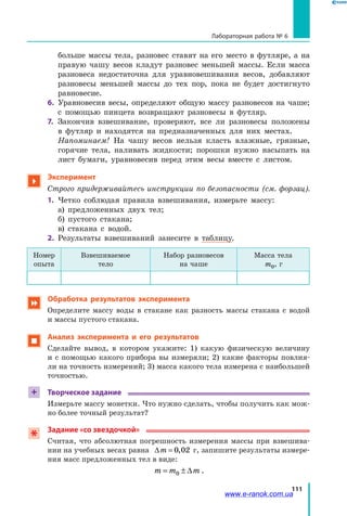 111
Лабораторная работа № 6
больше массы тела, разновес ставят на его место в футляре, а на
правую чашу весов кладут разновес меньшей массы. Если масса
разновеса недостаточна для уравновешивания весов, добавляют
разновесы меньшей массы до тех пор, пока не будет достигнуто
равновесие.
6. 	Уравновесив весы, определяют общую массу разновесов на чаше;
с помощью пинцета возвращают разновесы в футляр.
7.	 Закончив взвешивание, проверяют, все ли разновесы положены
в футляр и находятся на предназначенных для них местах.
	 Напоминаем! На чашу весов нельзя класть влажные, грязные,
горячие тела, наливать жидкости; порошки нужно насыпать на
лист бумаги, уравновесив перед этим весы вместе с листом.

Эксперимент
Строго придерживайтесь инструкции по безопасности (см. форзац).
1.	 Четко соблюдая правила взвешивания, измерьте массу:
	 а) предложенных двух тел;
	 б) пустого стакана;
	 в) стакана с водой.
2.	 Результаты взвешиваний занесите в таблицу.
Номер
опыта
Взвешиваемое
тело
Набор разновесов
на чаше
Масса тела
m0, г
 Обработка результатов эксперимента
Определите массу воды в стакане как разность массы стакана с водой
и массы пустого стакана.
 Анализ эксперимента и его результатов
Сделайте вывод, в котором укажите: 1) какую физическую величину
и с помощью какого прибора вы измеряли; 2) какие факторы повлия-
ли на точность измерений; 3) масса какого тела измерена с наибольшей
точностью.
+ Творческое задание
Измерьте массу монетки. Что нужно сделать, чтобы получить как мож-
но более точный результат?
Задание «со звездочкой»
Считая, что абсолютная погрешность измерения массы при взвешива-
нии на учебных весах равна ∆m = 0 02, г, запишите результаты измере-
ния масс предложенных тел в виде:
m m m= ±0 ∆ .
www.e-ranok.com.ua
 