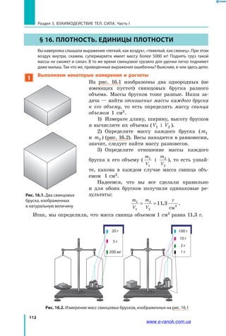 112
Раздел 3. ВЗАИМОДЕЙСТВИЕ ТЕЛ. СИЛА. Часть I
§ 16. Плотность. Единицы плотности
	 Вы наверняка слышали выражения «легкий, как воздух», «тяжелый, как свинец». При этом
воздух внутри, скажем, супермаркета имеет массу более 5000 кг! Поднять груз такой
массы не сможет и силач. В то же время свинцовое грузило для удочки легко поднимет
даже малыш. Так что же, приведенные выражения ошибочны? Выясним, в чем здесь дело.
1
Выполняем некоторые измерения и расчеты
На рис. 16.1 изображены два однородных (не
имеющих пустот) свинцовых бруска разного
объема. Массы брусков тоже разные. Наша за-
дача — найти отношение массы каждого бруска
к его объему, то есть определить массу свинца
объемом 1 см3.
1)	 Измерьте длину, ширину, высоту брусков
и вычислите их объемы ( V1 і V2 ).
2)	 Определите массу каждого бруска (m1
и m2 ) (рис. 16.2). Весы находятся в равновесии,
значит, следует найти массу разновесов.
3)	 Определите отношение массы каждого
бруска к его объему (
m
V
1
1
і
m
V
2
2
), то есть узнай-
те, какова в каждом случае масса свинца объ-
емом  1 см3.
Надеемся, что вы все сделали правильно
и  для обоих брусков получили одинаковые ре-
зультаты:
m
V
m
V
1
1
2
2
11 3= = ,
г
см3
.
Итак, мы определили, что масса свинца объемом 1 см3 равна 11,3 г.
Рис. 16.2. Измерение масс свинцовых брусков, изображенных на рис. 16.1
100 г
10 г
2 г
1 г
20 г
200 мг
5 г
Рис. 16.1. Два свинцовых
бруска, изображенных
в натуральную величину
www.e-ranok.com.ua
 