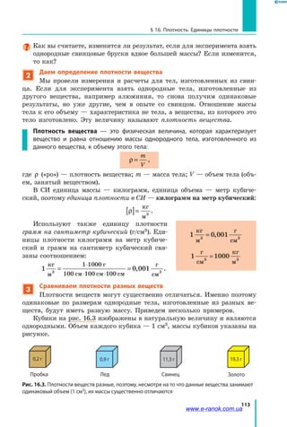 113
§ 16. Плотность. Единицы плотности
Как вы считаете, изменится ли результат, если для эксперимента взять
однородные свинцовые бруски вдвое большей массы? Если изменится,
то как?
2
Даем определение плотности вещества
Мы провели измерения и расчеты для тел, изготовленных из свин-
ца. Если для эксперимента взять однородные тела, изготовленные из
другого вещества, например алюминия, то снова получим одинаковые
результаты, но уже другие, чем в опыте со свинцом. Отношение массы
тела к его объему — характеристика не тела, а вещества, из которого это
тело изготовлено. Эту величину называют плотность вещества.
Плотность вещества — это физическая величина, которая характеризует
вещество и равна отношению массы однородного тела, изготовленного из
данного вещества, к объему этого тела:
ρ =
m
V
,
где ρ («ро») — плотность вещества; m — масса тела; V — объем тела (объ-
ем, занятый веществом).
В СИ единица массы — килограмм, единица объема — метр кубиче-
ский, поэтому единица плотности в СИ — килограмм на метр кубический:
ρ[ ]=
кг
м3
.
Используют также единицу плотности
грамм на сантиметр кубический (г/см3). Еди-
ницы плотности килограмм на метр кубиче-
ский и грамм на сантиметр кубический свя-
заны соотношением:
1 0 001
1 1000
100 100 100
кг
м
г
см см см
г
см3 3
= =
⋅
⋅ ⋅
, .
3
Сравниваем плотности разных веществ
Плотности веществ могут существенно отличаться. Именно поэтому
одинаковые по размерам однородные тела, изготовленные из разных ве-
ществ, будут иметь разную массу. Приведем несколько примеров.
Кубики на рис. 16.3 изображены в натуральную величину и являются
однородными. Объем каждого кубика — 1 см3, массы кубиков указаны на
рисунке.
Рис. 16.3. Плотности веществ разные, поэтому, несмотря на то что данные вещества занимают
одинаковый объем (1 см3), их массы существенно отличаются
Золото
19,3 г
Свинец
11,3 г
Лед
0,9 г
Пробка
0,2 г
1 3 3
кг
м
г
см
= 0 001,
1 3 3
г
см
кг
м
=1000
www.e-ranok.com.ua
 