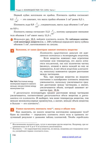 114
Раздел 3. ВЗАИМОДЕЙСТВИЕ ТЕЛ. СИЛА. Часть I
Первый кубик изготовлен из пробки. Плотность пробки составляет
0,2
г
см3
— это означает, что масса пробки объемом 1 см3 равна 0,2 г.
Плотность льда 0,9
г
см3
, следовательно, масса льда объемом 1 см3 рав-
на 0,9 г.
Плотность свинца составляет 11,3
г
см3
, поэтому однородное свинцовое
тело объемом 1 см3 имеет массу 11,3 г.
Используя рис. 16.3, найдите плотность золота. По таблицам плотно-
стей некоторых веществ (см. с. 249 учебника) определите массу кубика
объемом 1 см3, изготовленного из латуни.
4
Выясняем, от каких факторов зависит плотность вещества
Плотность существенно зависит от агре­
гатного состояния и температуры вещества.
Если вещество изменяет свое агрегатное
состояние или температуру, его масса оста­
ется неизменной, так как количество частиц
(молекул, атомов) и масса каждой из них не
изменяются. А вот объем вещества изменяет­
ся, поскольку изменяется среднее расстояние
между частицами.
Так, при переходе вещества из жидкого
состояния в газообразное плотность вещества
уменьшается, поскольку увеличивается сред-
нее расстояние между частицами, а значит,
увеличивается объем, который занимает ве-
щество (рис. 16.4).
С увеличением температуры среднее расстояние между частицами
увеличивается, соответственно увеличивается объем вещества и умень­
шается его плотность. И наоборот, чем ниже температура вещества, тем
меньше межмолекулярные промежутки, а значит, меньше объем вещества
и больше — его плотность*.
5
Учимся вычислять плотность тела**, массу и объем тела
Как выяснить, из какого вещества изготовлено однородное тело?
Один из способов — определить плотность этого тела и сравнить по-
лученный результат с данными таблиц плотностей. Чтобы определить
*	 Исключениями являются вода, чугун и некоторые другие вещества. Например, при на-
гревании воды от 0 °С до 4 °С ее плотность увеличивается.
**	 Плотность — это характеристика вещества, но иногда, например для сокращения запи-
си, употребляют термин «плотность тела».
Рис 16.4. Расстояние между
молекулами жидкости намного
меньше, чем расстояние между
молекулами газа
Жидкость
Газ
www.e-ranok.com.ua
 