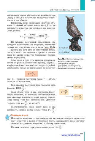 115
§ 16. Плотность. Единицы плотности
плотность тела, достаточно измерить его
массу и объем и вычислить отношение массы
тела к его объему.
Например, если однородная фигурка объ-
емом V = 0 001,   м3 имеет массу m = 8 9,   кг, то
плотность вещества, из которого она изготов-
лена, равна:
ρ = = =
m
V
8 9
00 3
, кг
м
кг
м0,001 3
89 .
По таблице плотностей определяем, что
фигурка изготовлена из вещества, имеющего
такую же плотность, что и медь (рис. 16.5).
До сих пор речь шла об однородных телах,
то есть телах, не имеющих пустот и состоя-
щих из одного вещества (свинцовые бруски,
медная фигурка).
А вот если в теле есть пустоты или оно со-
стоит из разных веществ (например, корабль,
футбольный мяч, человек), то говорят о средней
плотности тела; ее вычисляют по формуле:
ρ =
m
V
,
где ρ— средняя плотность тела; V — объем
тела; m — масса тела.
Так, средняя плотность тела человека чуть
больше 1000 3
кг
м
.
Зная объем тела и его плотность (плот-
ность вещества, из которого оно изготовлено,
или среднюю плотность тела), можно опреде-
лить массу тела без взвешивания. Действи-
тельно, если ρ =
m
V
, то m V= ρ .
Соответственно, зная массу тела и его
плотность, можно найти объем тела: V
m
=
ρ
.
Подводим итоги
Плотность вещества — это физическая величина, которая характери-
зует вещество и равна отношению массы однородного тела, изготов-
ленного из данного вещества, к объему этого тела.
Плотность можно определить по формуле ρ =
m
V
.
ρ =
m
V
V =
m
ρ
m = ρV
Рис. 16.5. Плотность вещества,
из которого изготовлена
однородная фигурка,
равна 8900 кг/м3. Вероятно,
фигурка изготовлена из меди
m = 8,9 кг
V = 0,001 м3
www.e-ranok.com.ua
 