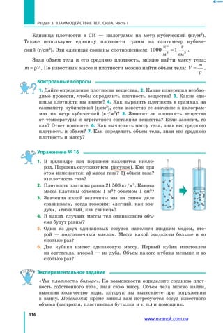 116
Раздел 3. ВЗАИМОДЕЙСТВИЕ ТЕЛ. СИЛА. Часть I
Единица плотности в СИ — килограмм на метр кубический (кг/м3).
Также используют единицу плотности грамм на сантиметр кубиче-
ский (г/см3). Эти единицы связаны соотношением: 1000 13
кг
м
г
см
= 3
.
Зная объем тела и его среднюю плотность, можно найти массу тела:
m V= ρ . По известным массе и плотности можно найти объем тела: V
m
=
ρ
.
Контрольные вопросы
1. Дайте определение плотности вещества. 2. Какие измерения необхо-
димо провести, чтобы определить плотность вещества? 3. Какие еди-
ницы плотности вы знаете? 4. Как выразить плотность в граммах на
сантиметр кубический (г/см3), если известно ее значение в килограм-
мах на метр кубический (кг/м3)? 5. Зависит ли плотность вещества
от температуры и агрегатного состояния вещества? Если зависит, то
как? Ответ поясните. 6. Как вычислить массу тела, зная его среднюю
плотность и объем? 7. Как определить объем тела, зная его среднюю
плотность и массу?
Упражнение № 16
1.	 В цилиндре под поршнем находится кисло-
род. Поршень опускают (см. рисунок). Как при
этом изменяется: а) масса газа? б) объем газа?
в) плотность газа?
2.	 Плотность платины равна 21 500 кг/м3. Какова
масса платины объемом 1 м3? объемом 1 см3?
3.	 Значения какой величины мы на самом деле
сравниваем, когда говорим: «легкий, как воз-
дух», «тяжелый, как свинец»?
4.	 В каких случаях массы тел одинакового объ-
ема будут равны?
5.	 Один из двух одинаковых сосудов наполнен жидким медом, вто-
рой  — подсолнечным маслом. Масса какой жидкости больше и во
сколько раз?
6.	 Два кубика имеют одинаковую массу. Первый кубик изготовлен
из оргстекла, второй — из дуба. Объем какого кубика меньше и во
сколько раз?
Экспериментальное задание
«Чья плотность больше». По возможности определите среднюю плот-
ность собственного тела, зная свою массу. Объем тела можно найти,
выяснив количество воды, которую вы вытесняете при погружении
в  ванну. Подсказка: кроме ванны вам потребуются сосуд известного
объема (кастрюля, пластиковая бутылка и т. п.) и помощник.
www.e-ranok.com.ua
 