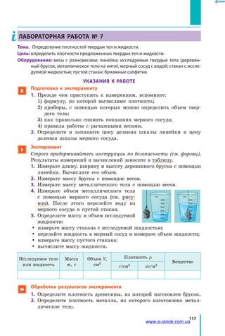 117
ЛАБОРАТОРНАЯ РАБОТА № 7
Тема. 	 Определение плотностей твердых тел и жидкости.
Цель: определить плотности предложенных твердых тел и жидкости.
Оборудование: весы с разновесами; линейка; исследуемые твердые тела (деревян-
ный брусок, металлическое тело на нити); мерный сосуд с водой; стакан с иссле-
дуемой жидкостью; пустой стакан; бумажные салфетки.
УКАЗАНИЯ К РАБОТЕ
 Подготовка к эксперименту
1. 	Прежде чем приступить к измерениям, вспомните:
	 1) формулу, по которой вычисляют плотность;
	 2) приборы, с помощью которых можно определить объем твер-
дого тела;
	 3) как правильно снимать показания мерного сосуда;
	 4) правила работы с рычажными весами.
2.	 Определите и запишите цену деления шкалы линейки и цену
деления шкалы мерного сосуда.

Эксперимент
Строго придерживайтесь инструкции по безопасности (см. форзац).
Результаты измерений и вычислений заносите в таблицу.
1.	 Измерьте длину, ширину и высоту деревянного бруска с помощью
линейки. Вычислите его объем.
2.	 Измерьте массу бруска с помощью весов.
3.	 Измерьте массу металлического тела с помощью весов.
4.	 Измерьте объем металлического тела
с  помощью мерного сосуда (см. рису-
нок). После этого перелейте воду из
мерного сосуда в пустой стакан.
5.	 Определите массу и объем исследуемой
жидкости:
yy измерьте массу стакана с исследуемой жидкостью;
yy перелейте жидкость в мерный сосуд и измерьте объем жидкости;
yy измерьте массу пустого стакана;
yy вычислите массу жидкости.
Исследуемое тело
или жидкость
Маcса
m, г
Объем V,
см3
Плотность ρ
Вещество
г/см3 кг/м3
 Обработка результатов эксперимента
1.	 Определите плотность древесины, из которой изготовлен брусок.
2.	 Определите плотность металла, из которого изготовлено метал-
лическое тело.
600
мл
500
400
300
200
100
600
мл
500
400
300
200
100
www.e-ranok.com.ua
 