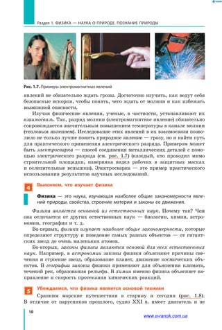 10
Раздел 1. ФИЗИКА — НАУКА о природе. ПОЗНАНИЕ ПРИРОДЫ
Рис. 1.7. Примеры электромагнитных явлений
явлений не обязательно ждать грозы. Достаточно изучить, как ведут себя
безопасные искорки, чтобы понять, чего ждать от молнии и как избежать
возможной опасности.
Изучая физические явления, ученые, в частности, устанавливают их
взаимосвязь. Так, разряд молнии (электромагнитное явление) обязательно
сопровождается значительным повышением температуры в канале молнии
(тепловым явлением). Исследование этих явлений в их взаимосвязи позво-
лило не только лучше понять природное явление — грозу, но и найти путь
для практического применения электрического разряда. Примером может
быть электросварка — способ соединения металлических деталей с помо-
щью электрического разряда (см. рис. 1.7) (каждый, кто проходил мимо
строительной площадки, наверняка видел рабочих в защитных масках
и  ослепительные вспышки). Электросварка — это пример практического
использования результатов научных исследований.
4
Выясняем, что изучает физика
Физика  — это наука, изучающая наиболее общие закономерности явле-
ний природы, свойства, строение материи и законы ее движения.
Физика является основной из естественных наук. Почему так? Чем
она отличается от других естественных наук — биологии, химии, астро-
номии, географии и т. д.
Во-первых, физика изучает наиболее общие закономерности, которые
определяют структуру и поведение самых разных объектов — от гигант-
ских звезд до очень маленьких атомов.
Во-вторых, законы физики являются основой для всех естественных
наук. Например, в астрономии законы физики объясняют причины све-
чения и строение звезд, образование планет, движение космических объ-
ектов. В географии законы физики применяют для объяснения климата,
течений рек, образования рельефа. В химии именно физика объясняет на-
правление и скорость протекания химических реакций.
5
Убеждаемся, что физика является основой техники
Сравним морские путешествия в старину и сегодня (рис. 1.8).
В  отличие от парусников прошлого, судно ХХІ в. имеет двигатель и не
www.e-ranok.com.ua
 