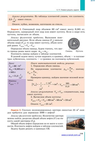 119
§ 17. Учимся решать задачи
Анализ результата. Из таблицы плотностей узнаем, что плотность
2 5 3
,
г
см
имеет стекло.
Ответ: кубик, возможно, изготовлен из стекла.
Задача 2. Свинцовый шар объемом 60 см3 имеет массу 0,565 кг.
Определите, однородный этот шар или имеет пустоту. Если в шаре есть
пустота, вычислите ее объем.
Анализ физической проблемы. Выполним пояс-
нительный рисунок. Если объем свинца (Vсв) меньше
объема шара (Vш), то шар имеет пустоту, объем кото-
рой равен: V V Vпуст ш св= − .
Определяя объем свинца, будем считать, что мас-
са свинца равна массе шара: m mсв ш= .
Плотность свинца найдем в таблице плотностей.
В данной задаче массу лучше выразить в граммах, объем — в сантиме-
трах кубических, плотность — в граммах на сантиметр кубический.
Дано:
Vш = 60 см3
mсв кг г= =0 565 565,
кг г=0 565 565,
ρсв
г
см
=11 3 3
,
Поиск математической модели, решение.
1. Определим объем свинца.
По определению плотности: ρсв
св
св
=
m
V
, поэтому
V
m
св
св
св
=
ρ
.
Проверим единицу, найдем значение искомой вели-
чины:
Vсв
г
г
см
г см
г
см[ ]= = =
⋅
3
3
3
; Vсв см= =
565
11 3
50
,
3 .
Анализ результатов: V Vш св , следовательно, шар
имеет пустоту.
2. Вычислим объем пустоты:
V V Vпуст ш св см см см= − = − =60 50 103 3 3
.
Ответ: Vпуст = 10 см3.
Найти:
Vпуст — ?
Задача 3. Сколько железнодорожных цистерн емкостью 25 м3 каж-
дая требуется для перевозки 1080 т нефти?
Анализ физической проблемы. Количество цистерн
можно найти, разделив общий объем нефти (V) на ем-
кость одной цистерны (V0).
Общий объем нефти определим по ее массе и плот-
ности. Плотность нефти найдем в таблице плотностей.
Задачу будем решать в единицах СИ.
Свинец Пустота
www.e-ranok.com.ua
 
