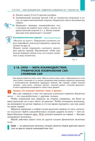121
§ 18. Сила — мера взаимодействия. Графическое изображение сил. Сложение сил
8. 	Решите задачу 3 в § 17 другим способом.
9.	 Алюминиевый цилиндр массой 1,35 кг полностью погрузили в со-
суд, до краев наполненный спиртом. Определите массу вылившегося
спирта.
10.	 Приведите примеры взаимодействия тел,
с которым вы имеете дело в быту, школе, во
время занятий спортом и т. д. Какие измене-
ния при этом происходят с телами?
Экспериментальное задание
«Физика на кухне». Определите плотность сы-
рого картофеля, используя предметы, представ-
ленные на рис. 3.
Можете также определить плотность некото-
рых других овощей. Напоминаем: чтобы пра-
вильно измерить объем тела, его следует погру-
зить в воду полностью.
§ 18. Сила — мера взаимодействия.
Графическое изображение сил.
Сложение сил
	 Вам хорошо известно слово «сила». Обычно смысл слова «сила» и образованных от него
слов «силач», «сильный» и т. д. связан с возможностями человека, животного, механизма,
с интенсивностью проявления природных явлений. Мы говорим «самый сильный
человек», «сила воли», «сильные чувства», «сильный мороз», «сильный двигатель».
А какое содержание вкладывают в слово «сила» физики?
1
Узнаем, что означает понятие «сила» в физике
Мы уже говорили о том, что причина изменения скорости движения
тела — его взаимодействие с другими телами.
Чтобы теннисный мяч вернулся на сторону соперника, вы бьете по
мячу ракеткой, но и мяч «бьет» по ракетке. Чтобы остановить велосипед,
вы нажимаете на ручки тормоза и в то же время ощущаете, как они давят
на ваши ладони.
Обратите внимание: в любом случае результат зависит от того, насколь­
ко «сильным» будет взаимодействие: сильнее ударите по мячу — мяч на-
берет большую скорость (рис. 18.1); сильнее нажмете на тормоз — быстрее
остановится велосипед.
Мерой действия одного тела на другое служит физическая величина
сила.
Сила — это физическая величина, которая является мерой действия одного
тела на другое (мерой взаимодействия тел).
Рис. 3
www.e-ranok.com.ua
 