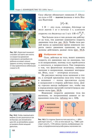 122
Раздел 3. ВЗАИМОДЕЙСТВИЕ ТЕЛ. СИЛА. Часть I
Силу обычно обозначают символом F. Едини­
ца силы в СИ — ньютон (названа в честь Иса-
ака Ньютона):
F[ ]= Н.
1 Н — это сила, которая, действуя на
тело массой 1 кг в течение 1 с, изменяет
скорость его движения на 1 м/с: 1 1H
c2
=
⋅кг м
.
Чем больше сила и чем дольше она действу-
ет на тело, тем заметнее изменяется скорость
движения тела (см. рис. 18.1). Чтобы тела раз-
ной массы за одинаковое время изменяли ско-
рости своего движения одинаково, на них
должны действовать разные силы (рис.  18.2).
2
Изображаем силы
Сила, действуя на тело, может изменить
скорость его движения как по значению, так
и по направлению, поэтому сила определяется
и значением, и направлением. Уже говорилось
о  том, что физические величины, имеющие
значение и направление, называют векторны-
ми. Итак, сила — векторная величина.
На рисунках вектор силы начинают в точ-
ке, к которой приложена сила (эту точку так
и  называют — точка приложения силы),
и  направляют в сторону действия силы. Дли-
ну стрелки иногда выбирают так, чтобы она
в определенном масштабе соответствовала зна-
чению силы (рис. 18.3).
Изменение скорости движения тела (по
значению, по направлению) зависит от на-
правления силы (см. таблицу на с. 123).
Рис. 18.3. Со стороны Земли на тело массой m1 = 400 г
действует сила F1 = 4 Н, на тело массой m2 = 600 г дей-
ствует сила F2 = 6 Н. Длины стрелок, изображающих эти
силы, в определенном масштабе равны значениям сил
m1
m2
F1
F2
1H
 значение
 направление
 точка
приложения
Рис. 18.1. Взрослый теннисист
способен заставить мяч лететь
со скоростью движения
спортивного автомобиля (а);
ребенок не может сильно
ударить по мячу, поэтому прида-
ет ему сравнительно небольшую
скорость (б)
а
б
Рис. 18.2. Чтобы тяжелый авто-
мобиль (а) мог разогнаться так
же быстро, как легкий мото-
цикл (б), на автомобиль нужно
установить более мощный
двигатель
а
б
www.e-ranok.com.ua
 