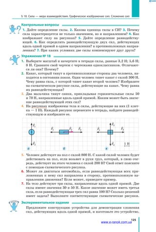 125
§ 18. Сила — мера взаимодействия. Графическое изображение сил. Сложение сил
Контрольные вопросы
1.  Дайте определение силы. 2. Какова единица силы в СИ? 3. Почему
сила характеризуется не только значением, но и направлением? 4. Как
изображают силу на рисунках? 5. Дайте определение равнодейству­
ющей. 6. Как определить равнодействующую двух сил, действующих
вдоль одной прямой в одном направлении? в противоположных направ-
лениях? 7. При каких условиях две силы компенсируют друг друга?
Упражнение № 18
1.	 Выберите масштаб и начертите в тетради силы, равные 3,2 Н; 5,6 Н;
8 Н. Сравните свой чертеж с чертежами одноклассников. Отличают-
ся ли они? Почему?
2. 	Канат, который тянут в противоположные стороны два человека, на-
ходится в состоянии покоя. Один человек тянет канат с силой 300 Н.
Чему равна сила, с которой тянет канат второй человек? Изобразите
на схематическом рисунке силы, действующие на канат. Чему равна
их равнодействующая?
3. 	Два мальчика тянут санки, прикладывая горизонтальные силы 50
и 70 Н, направленные вдоль одной прямой. Каким может быть значе-
ние равнодействующей этих сил?
4. 	На рисунках изображены тела и силы, действующие на них (1 клет-
ка — 1 Н). Каждый рисунок перенесите в тетрадь, найдите равнодей-
ствующую и изобразите ее.
   
F F F F1 2 3 4
   
F F F F1 2 3 4
   
F F F F1 2 3 4
   
F F F F1 2 3 4
   
F F F F1 2 3 4
   
F F F F1 2 3 4
   
F F F F1 2 3 4   
F F F F1 2 3 4
   
F F F F1 2 3 4
1 Н
а б в
5. 	Человек действует на пол с силой 800 Н. С какой силой человек будет
действовать на пол, если возьмет в руки груз, который, в свою оче-
редь, действует на этого человека с силой 200 Н? Свой ответ поясните
с помощью схематического рисунка.
6. 	Может ли двигаться автомобиль, если равнодействующая всех при-
ложенных к нему сил направлена в сторону, противоположную на-
правлению движения? Если может, приведите пример.
7. 	На тело действуют три силы, направленные вдоль одной прямой. Две
силы имеют значения 30 и 50 Н. Какое значение может иметь третья
сила, если равнодействующая трех сил равна 100 Н? Сколько решений
имеет задача? Выполните соответствующие схематические рисунки.
Экспериментальное задание
	 Предложите конструкцию устройства для демонстрации сложения
сил, действующих вдоль одной прямой, и изготовьте это устройство.
www.e-ranok.com.ua
 