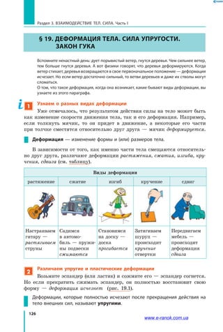 126
Раздел 3. ВЗАИМОДЕЙСТВИЕ ТЕЛ. СИЛА. Часть I
§ 19. Деформация тела. Сила упругости.
Закон Гука
	 Вспомните ненастный день: дует порывистый ветер, гнутся деревья. Чем сильнее ветер,
тем больше гнутся деревья. А вот физики говорят, что деревья деформируются. Когда
ветер стихает, деревья возвращаются в свое первоначальное положение — деформация
исчезает. Но если ветер достаточно сильный, то ветви деревьев и даже их стволы могут
сломаться.
	 О том, что такое деформация, когда она возникает, какие бывают виды деформации, вы
узнаете из этого параграфа.
1
Узнаем о разных видах деформации
Уже отмечалось, что результатом действия силы на тело может быть
как изменение скорости движения тела, так и его деформация. Например,
если толкнуть мячик, то он придет в движение, а некоторые его части
при толчке сместятся относительно друг друга — мячик деформируется.
Деформация — изменение формы и (или) размеров тела.
В зависимости от того, как именно части тела смещаются относитель-
но друг друга, различают деформации растяжения, сжатия, изгиба, кру­
чения, сдвига (см. таблицу).
Виды деформации
растяжение сжатие изгиб кручение сдвиг
Настраиваем
гитару —
растягиваем
струны
Садимся
в автомо-
биль — пружи-
ны подвески
сжимаются
Становимся
на доску —
доска
прогибается
Затягиваем
шуруп —
происходит
кручение
отвертки
Передвигаем
мебель —
происходит
деформация
сдвига
2
Различаем упругие и пластические деформации
Возьмите эспандер (или ластик) и сожмите его — эспандер согнется.
Но если прекратить сжимать эспандер, он полностью восстановит свою
форму — деформация исчезнет (рис.  19.1).
Деформации, которые полностью исчезают после прекращения действия на
тело внешних сил, называют упругими.
www.e-ranok.com.ua
 