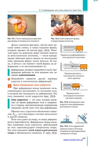 127
§ 19. Деформация тела. Сила упругости. Закон Гука
Рис. 19.1. После прекращения действия
руки форма эспандера восстановится
Рис. 19.2. Глина сохраняет форму,
которую придал ей мастер
Делая глиняную фигурку, мастер мнет ру-
ками комок глины, и глина сохранит форму,
которую придаст ей мастер (рис. 19.2). Тяже-
лый пресс на монетном дворе чеканит монеты
из металлических заготовок, — после прекра-
щения действия пресса монета не восстановит
свою прежнюю форму куска металла. И гли-
на, и металл «не помнят» своей формы до де-
формации и не восстанавливают ее.
Деформации, которые сохраняются после пре-
кращения действия на тело внешних сил, на-
зывают пластическими.
Попробуйте привести другие примеры
упругих и пластических деформаций.
3
Даем определение силы упругости
При деформации всегда возникает сила,
стремящаяся восстановить то состояние тела,
в котором оно находилось до деформации. Эту
силу называют силой упругости (рис. 19.3).
Сила упругости — это сила, которая возни-
кает во время деформации тела и направле-
на в сторону, противоположную направлению
смещения частей этого тела при деформации.
Обычно силу упругости обозначают симво-
лом

Fупр , но в некоторых случаях используют
и другие символы.
Если тело давит на опору, то опора деформи-
руется (прогибается). Деформация опоры вызы-
вает появление силы упругости, действующей
на тело перпендикулярно поверхности опоры.
Эту сила называют силой нормальной реакции
опоры и обозначаются символом

N (рис. 19.4).
Рис. 19.3. Направление силы
упругости при деформациях
растяжения и сжатия
Fупр
Fупр
Пружина не деформирована —
сила упругости отсутствует
Fупр
Fупр
Пружина растянута —
сила упругости пытается
сжать пружину
Пружина сжата —
сила упругости пытается
растянуть пружину
Fупр
Fупр
Рис. 19.4. Сила нормальной
реакции опоры ( N) всегда
направлена перпендикулярно
поверхности опоры
N
N
www.e-ranok.com.ua
 
