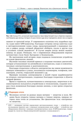 11
§ 1. Физика — наука о природе. Физические тела и физические явления
зависит от прихотей ветра. У современного капитана есть подробная кар-
та; судно имеет GPS-навигатор, благодаря которому всегда известны курс
и  месторасположение судна; сонар, предупреждающий о подводных ска-
лах и рифах; радар, который обнаружит айсберги, скалы и другие суда
в условиях плохой видимости*. В случае аварии всегда можно вызвать
помощь по радио. Очевидно, что с современным оборудованием морские
путешествия стали более быстрыми и безопасными.
На протяжении всей истории люди создавали технические устройства
на основе физических знаний.
Изучение тепловых явлений привело к созданию тепловых двигателей,
которые устанавливают на автомобилях и мотоциклах, судах и самолетах,
тепловых электростанциях и ракетоносителях.
Благодаря открытиям в области электричества мы имеем возможность
освещать помещения и улицы, пользоваться телевизором, телефоном, ком-
пьютером, утюгом, стиральной машиной и др.
Примерно половина электроэнергии в нашей стране вырабатывается
на атомных электростанциях, созданных благодаря открытиям в области
ядерной физики.
Врачи и строители, путешественники и земледельцы, энергетики и ма-
шиностроители пользуются устройствами и технологиями, создание кото-
рых стало возможным благодаря знанию законов, в свое время открытых
физиками.
Подводим итоги
Вселенная состоит из разных видов материи — вещества и поля. Не-
давно были открыты темная материя и темная энергия, природа ко-
торых пока точно не установлена. Все физические тела «построены»
из вещества.
*	 GPS — всемирная система определения местонахождения; сонар — устройство для
исследования морского дна с помощью ультразвуковых волн; радар — устройство для
обнаружения объектов с помощью электромагнитных волн. О GPS-навигаторе, сонаре,
радаре см. также на «Энциклопедической странице» в конце раздела 1.
Рис. 1.8. В конце XV в. испанский мореплаватель Христофор Колумб плыл к берегам современ-
ной Америки два месяца. Сегодня это расстояние суда могут преодолеть менее чем за неделю
www.e-ranok.com.ua
 