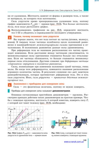 129
§ 19. Деформация тела. Сила упругости. Закон Гука
ни от удлинения. Жесткость зависит от формы и размеров тела, а также
от материала, из которого тело изготовлено.
Сила упругости прямо пропорциональна удлинению тела, поэтому
график зависимости Fупр(х) — прямая (рис. 19.8). Чем больше жесткость
тела, тем выше расположен график.
Воспользовавшись графиками на рис. 19.8, определите жесткость
тел І–ІІІ и убедитесь в справедливости последнего утверждения.
5
Узнаем, почему возникает сила упругости
Вы хорошо знаете, что все тела состоят из частиц (атомов, молекул,
ионов). В твердых телах частицы колеблются около положений равно-
весия и взаимодействуют межмолекулярными силами притяжения и от-
талкивания. В положениях равновесия данные силы уравновешены.
При деформации тела во взаимном расположении его частиц проис-
ходят изменения. Если расстояние между частицами увеличивается, то
межмолекулярные силы притяжения становятся больше сил отталкива-
ния. Если же частицы сближаются, то больше становятся межмолеку-
лярные силы отталкивания. Другими словами: при деформации частицы
«стремятся» вернуться в положение равновесия.
Силы, возникающие при изменении положения одной частицы, очень
малы. Но когда тело деформируется, изменяется взаимное расположение
огромного количества частиц. В результате сложение сил дает заметную
равнодействующую, которая противостоит деформации тела. Это и есть
сила упругости. Итак, сила упругости — проявление действия межмоле­
кулярных сил.
6
Знакомимся с приборами для измерения силы
Сила — это физическая величина, поэтому ее можно измерить.
Приборы для измерения силы называют динамометрами.
Основная составляющая простейших динамометров — пружина. Рас-
смотрим принцип действия таких динамометров на простом примере. Что-
бы с помощью пружины, жесткость k которой известна, измерить силу F,
с которой кот тянет тележку (рис. 19.9), необходимо:
Рис. 19.8. График Fупр(x) — зависимости силы
упругости от удлинения тела — прямая линия
0 х, м
1
0,1 0,2 0,3 0,4
2
Fупр, Н
ІІІ
ІІ
І
Fупр
= kx
Ж
есткость
больш
е
Жесткость меньше
Рис. 19.9. Силу, с которой кот тянет тележ­
ку, можно измерить с помощью пружины
F F= упр

Fупр
х

Fупр
F F= упр
www.e-ranok.com.ua
 