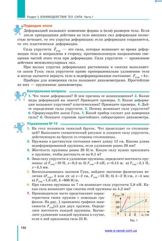 132
Раздел 3. ВЗАИМОДЕЙСТВИЕ ТЕЛ. СИЛА. Часть I
Подводим итоги
Деформацией называют изменение формы и (или) размеров тела. Если
после прекращения действия на тело внешних сил деформация полно-
стью исчезает, то это упругая деформация; если деформация сохраняется,
то это пластическая деформация.
Сила упругости

Fупр — это сила, которая возникает во время дефор-
мации тела и направлена в сторону, противоположную направлению сме-
щения частей этого тела при деформации. Сила упругости — проявление
действия межмолекулярных сил.
При малых упругих деформациях растяжения и сжатия выполняет-
ся закон Гука: сила упругости прямо пропорциональна удлинению тела
и всегда пытается вернуть тело в недеформированное состояние: F kxупр = .
Приборы для измерения силы называют динамометрами. Простейшие
из них — пружинные динамометры.
Контрольные вопросы
1. Что такое деформация? В чем причина ее возникновения? 2. Какие
виды деформаций вы знаете? Приведите примеры. 3. Какие деформа-
ции называют упругими? пластическими? Приведите примеры. 4. Дай-
те определение силы упругости. 5. Почему возникает сила упругости?
6. Сформулируйте закон Гука. 7. Какой прибор служит для измерения
силы? 8. Опишите строение простейшего лабораторного динамометра.
Упражнение № 19
1.	 На стол положили тяжелый брусок. Что происходит со столешни-
цей? Выполните схематический рисунок и укажите силу упругости,
действующую на брусок со стороны столешницы.
2.	 Пружина в растянутом состоянии имеет длину 12 см. Какова длина
недеформированной пружины, если удлинение равно 20 мм?
3. 	Жесткость пружины равна 20 Н/м. Какую силу нужно приложить
к пружине, чтобы растянуть ее на 0,1 м?
4. 	Зная силу упругости и удлинение пружины, определите жесткость пру-
жины: a) Fупр = 10 Н, x = 0,2 м; б) Fупр = 3 кН, x = 0,15 м; в) Fупр = 2,1 Н,
x = 3,5 мм.
5. 	Воспользовавшись законом Гука, найдите значение физических ве-
личин (Fупр, k или х): a) x = 2 см, Fупр = 13 Н; б) k = 2 Н/см, x = 4 мм;
в) Fупр = 1,8 кН, k = 600 Н/м.
6.	 При сжатии пружины на 7 см возникает сила упругости 2,8 кН. Ка-
кая сила возникнет при сжатии этой пружины на 4,2 мм?
7.	 Производители часто представляют харак-
теристики своих пружин с помощью гра-
фиков. На рис. 1 приведены графики зави-
симости  Fупр(х) для двух пружин. Опреде-
лите жесткость каждой пружины. Вычис-
лите удлинение каждой пружины в случае,
если к ней приложена сила 25 Н. Рис. 1
1
1
2
0 х, см
20
10
2 3
Fупр, Н
www.e-ranok.com.ua
 