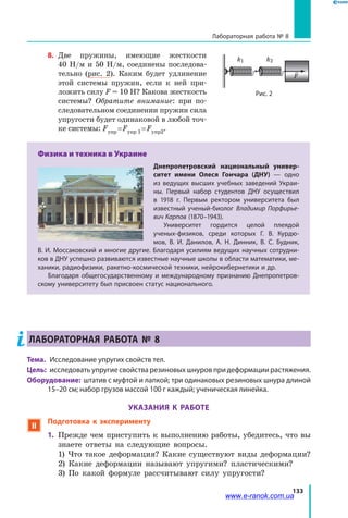 133
Лабораторная работа № 8
8.	 Две пружины, имеющие жесткости
40  Н/м и 50 Н/м, соединены последова-
тельно (рис. 2). Каким будет удлинение
этой системы пружин, если к ней при-
ложить силу F = 10 Н? Какова жесткость
системы? Обратите внимание: при по-
следовательном соединении пружин сила
упругости будет одинаковой в любой точ-
ке системы: Fупр = Fупр 1 = Fупр2.
Физика и техника в Украине
Днепропетровский национальный универ-
ситет имени Олеся Гончара (ДНУ) — одно
из ведущих высших учебных заведений Украи-
ны. Первый набор студентов ДНУ осуществил
в  1918 г. Первым ректором университета был
известный ученый-биолог Владимир Порфирье-
вич Карпов (1870–1943).
Университет гордится целой плеядой
ученых-физиков, среди которых Г. В. Курдю-
мов, В. И. Данилов, А. Н. Динник, В. С. Будник,
В. И. Моcсаковский и многие другие. Благодаря усилиям ведущих научных сотрудни-
ков в ДНУ успешно развиваются известные научные школы в области математики, ме-
ханики, радиофизики, ракетно-космической техники, нейрокибернетики и др.
Благодаря общегосударственному и международному признанию Днепропетров-
скому университету был присвоен статус национального.
ЛАБОРАТОРНАЯ РАБОТА № 8
Тема. 	 Исследование упругих свойств тел.
Цель:	 исследовать упругие свойства резиновых шнуров при деформации растяжения.
Оборудование: штатив с муфтой и лапкой; три одинаковых резиновых шнура длиной
15–20 см; набор грузов массой 100 г каждый; ученическая линейка.
УКАЗАНИЯ К РАБОТЕ
 Подготовка к эксперименту
1.	 Прежде чем приступить к выполнению работы, убедитесь, что вы
знаете ответы на следующие вопросы.
	 1) Что такое деформация? Какие существуют виды деформации?
	 2) Какие деформации называют упругими? пластическими?
	 3) По какой формуле рассчитывают силу упругости?
F
Рис. 2
k1 k2
www.e-ranok.com.ua
 