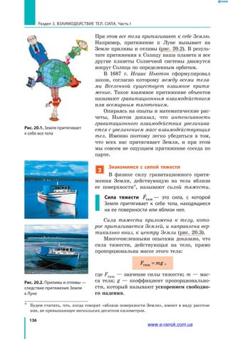 136
Раздел 3. ВЗАИМОДЕЙСТВИЕ ТЕЛ. СИЛА. Часть I
При этом все тела притягивают к себе Землю.
Например, притяжение к Луне вызывает на
Земле приливы и отливы (рис. 20.2). В резуль-
тате притяжения к Солнцу наша планета и все
другие планеты Солнечной системы движутся
вокруг Солнца по определенным орбитам.
В 1687 г. Исаак Ньютон сформулировал
закон, согласно которому между всеми тела­
ми Вселенной существует взаимное притя­
жение. Такое взаимное притяжение объектов
называют гравитационным взаимодействием
или всемирным тяготением.
Опираясь на опыты и математические рас-
четы, Ньютон доказал, что интенсивность
гравитационного взаимодействия увеличива­
ется с увеличением масс взаимодействующих
тел. Именно поэтому легко убедиться в том,
что всех нас притягивает Земля, и при этом
мы совсем не ощущаем притяжение соседа по
парте.
2
Знакомимся с силой тяжести
В физике силу гравитационного притя-
жения Земли, действующую на тела вблизи
ее поверхности*, называют силой тяжести.
Сила тяжести

Fтяж — это сила, с которой
Земля притягивает к себе тела, находящиеся
на ее поверхности или вблизи нее.
Сила тяжести приложена к телу, кото­
рое притягивается Землей, и направлена вер­
тикально вниз, к центру Земли (рис. 20.3).
Многочисленными опытами доказано, что
сила тяжести, действующая на тело, прямо
пропорциональна массе этого тела:
F mgтяж = ,
где Fтяж — значение силы тяжести; m — мас-
са тела; g — коэффициент пропорционально-
сти, который называют ускорением свободно-
го падения.
*	 Будем считать, что, когда говорят «вблизи поверхности Земли», имеют в виду расстоя-
ние, не превышающее нескольких десятков километров.
Рис. 20.2. Приливы и отливы —
следствие притяжения Земли
к Луне
Рис. 20.1. Земля притягивает
к себе все тела
www.e-ranok.com.ua
 