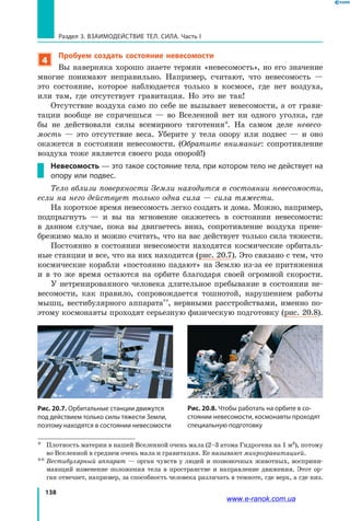 138
Раздел 3. ВЗАИМОДЕЙСТВИЕ ТЕЛ. СИЛА. Часть I
4
Пробуем создать состояние невесомости
Вы наверняка хорошо знаете термин «невесомость», но его значение
многие понимают неправильно. Например, считают, что невесомость —
это состояние, которое наблюдается только в космосе, где нет воздуха,
или там, где отсутствует гравитация. Но это не так!
Отсутствие воздуха само по себе не вызывает невесомости, а от грави-
тации вообще не спрячешься — во Вселенной нет ни одного уголка, где
бы не действовали силы всемирного тяготения*. На самом деле невесо­
мость  — это отсутствие веса. Уберите у тела опору или подвес  — и  оно
окажется в состоянии невесомости. (Обратите внимание: сопротивление
воздуха тоже является своего рода опорой!)
Невесомость — это такое состояние тела, при котором тело не действует на
опору или подвес.
Тело вблизи поверхности Земли находится в состоянии невесомости,
если на него действует только одна сила — сила тяжести.
На короткое время невесомость легко создать и дома. Можно, например,
подпрыгнуть — и вы на мгновение окажетесь в  состоянии невесомости:
в  данном случае, пока вы двигаетесь вниз, сопротивление воздуха прене-
брежимо мало и можно считать, что на вас действует только сила тяжести.
Постоянно в состоянии невесомости находятся космические орбиталь-
ные станции и все, что на них находится (рис. 20.7). Это связано с тем, что
космические корабли «постоянно падают» на Землю из-за ее притяжения
и в то же время остаются на орбите благодаря своей огромной скорости.
У нетренированного человека длительное пребывание в состоянии не-
весомости, как правило, сопровождается тошнотой, нарушением работы
мышц, вестибулярного аппарата**, нервными расстройствами, именно по-
этому космонавты проходят серьезную физическую подготовку (рис. 20.8).
Рис. 20.7. Орбитальные станции движутся
под действием только силы тяжести Земли,
поэтому находятся в состоянии невесомости
Рис. 20.8. Чтобы работать на орбите в со-
стоянии невесомости, космонавты проходят
специальную подготовку
*	 Плотность материи в нашей Вселенной очень мала (2–3 атома Гидрогена на 1 м3), потому
во Вселенной в среднем очень мала и гравитация. Ее называют микрогравитацией.
**	Вестибулярный аппарат — орган чувств у людей и позвоночных животных, восприни-
мающий изменение положения тела в пространстве и направление движения. Этот ор-
ган отвечает, например, за способность человека различать в темноте, где верх, а где низ.
www.e-ranok.com.ua
 