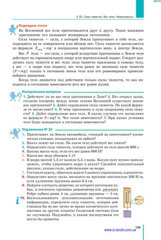 139
§ 20. Сила тяжести. Вес тела. Невесомость
Подводим итоги
Во Вселенной все тела притягиваются друг к другу. Такое взаимное
притяжение тел называют всемирным тяготением.
Сила тяжести — сила, с которой Земля притягивает к себе тела, на-
ходящиеся на ее поверхности или вблизи нее. Сила тяжести вычисляется
по формуле F mgтяж = и направлена вертикально вниз, к центру Земли.
Вес

P тела — это сила, с которой вследствие притяжения к Земле тело
действует на горизонтальную опору или вертикальный подвес. Следует раз-
личать силу тяжести и вес тела: сила тяжести приложена к самому телу,
а  вес — к опоре или подвесу; вес тела равен по значению силе тяжести
P mg=( ) только в состоянии покоя тела или его равномерного прямоли-
нейного движения.
Когда тело движется под действием только силы тяжести, то оно на-
ходится в состоянии невесомости (его вес равен нулю).
Контрольные вопросы
1. Действует ли на вас сила притяжения к Луне? 2. Кто открыл закон,
согласно которому между всеми телами Вселенной существует взаим-
ное притяжение? 3. Дайте определение силы тяжести. По какой форму-
ле ее вычисляют? 4. К чему приложена и куда направлена сила тяже-
сти? 5. Дайте определение веса тела. В каких случаях его вычисляют
по формуле P = mg? 6. Что такое невесомость? 7. При каких условиях
тело будет находиться в состоянии невесомости?
Упражнение № 20
1.	 Притягивает ли Землю автомобиль, стоящий на автостоянке? косми-
ческая станция, находящаяся на орбите?
2. 	Книга лежит на столе. На какое тело действует вес книги?
3. 	Определите силу тяжести, которая действует на тело массой 600 г.
4. 	Какова масса тела, если его вес равен 600 Н?
5. 	Каков вес меда объемом 1 л?
6. 	В ведро массой 1,5 кг налили 5,5 л воды. Какую силу нужно прикла-
дывать, чтобы удерживать ведро в руках? Сделайте пояснительный
рисунок, указав силы, действующие на ведро.
7. 	Составьтезадачу,обратнуюзадаче5данногоупражнения,ирешитеее.
8.	 Определите массу груза, висящего на пружине жесткостью 200 Н/м,
если удлинение пружины равно 0,5 см.
9. 	Найдите плотность вещества, из которого изготовлен ку-
бик, и жесткость пружины динамометра (см. рисунок).
Ребро кубика равно 4 см, удлинение пружины — 5 см.
10.	 Воспользовавшись дополнительными источниками
информации, определите силу тяжести, которая дей-
ствовала бы на вас лично во время космического путе-
шествия на другие планеты Солнечной системы (или
их спутники). Подумайте, к каким последствиям это
могло бы привести.
2
Н
www.e-ranok.com.ua
 