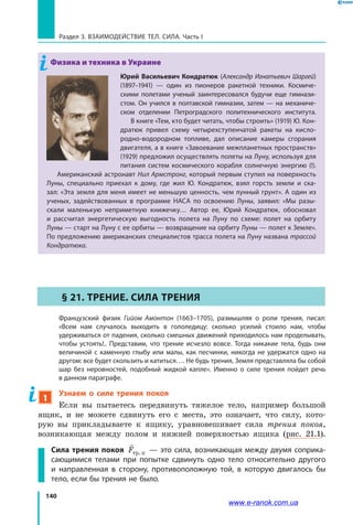 140
Раздел 3. ВЗАИМОДЕЙСТВИЕ ТЕЛ. СИЛА. Часть I
Физика и техника в Украине
Юрий Васильевич Кондратюк (Александр Игнатьевич Шаргей)
(1897–1941) — один из пионеров ракетной техники. Космиче-
скими полетами ученый заинтересовался будучи еще гимнази-
стом. Он учился в полтавской гимназии, затем — на механиче-
ском отделении Петроградского политехнического института.
В книге «Тем, кто будет читать, чтобы строить» (1919) Ю. Кон-
дратюк привел схему четырехступенчатой ракеты на кисло-
родно-водородном топливе, дал описание камеры сгорания
двигателя, а в книге «Завоевание межпланетных пространств»
(1929) предложил осуществлять полеты на Луну, используя для
питания систем космического корабля солнечную энергию (!).
Американский астронавт Нил Армстронг, который первым ступил на поверхность
Луны, специально приехал к дому, где жил Ю. Кондратюк, взял горсть земли и ска-
зал: «Эта земля для меня имеет не меньшую ценность, чем лунный грунт». А один из
ученых, задействованных в  программе НАСА по освоению Луны, заявил: «Мы разы-
скали маленькую неприметную книжечку… Автор ее, Юрий Кондратюк, обосновал
и рассчитал энергетическую выгодность полета на Луну по схеме: полет на орбиту
Луны — старт на Луну с ее орбиты — возвращение на орбиту Луны — полет к Земле».
По предложению американских специалистов трасса полета на Луну названа трассой
Кондратюка.
§ 21. Трение. Сила трения
	 Французский физик Гийом Амонтон (1663–1705), размышляя о роли трения, писал:
«Всем нам случалось выходить в гололедицу: сколько усилий стоило нам, чтобы
удерживаться от падения, сколько смешных движений приходилось нам проделывать,
чтобы устоять!.. Представим, что трение исчезло вовсе. Тогда никакие тела, будь они
величиной с каменную глыбу или малы, как песчинки, никогда не удержатся одно на
другом: все будет скользить и катиться…. Не будь трения, Земля представляла бы собой
шар без неровностей, подобный жидкой капле». Именно о силе трения пойдет речь
в данном параграфе.
1
Узнаем о силе трения покоя
Если вы пытаетесь передвинуть тяжелое тело, например большой
ящик, и не можете сдвинуть его с места, это означает, что силу, кото-
рую вы прикладываете к ящику, уравновешивает сила трения покоя,
возникающая между полом и нижней поверхностью ящика (рис. 21.1).
Сила трения покоя

Fòð.ï — это сила, возникающая между двумя соприка-
сающимися телами при попытке сдвинуть одно тело относительно другого
и направленная в сторону, противоположную той, в которую двигалось бы
тело, если бы трения не было.
www.e-ranok.com.ua
 