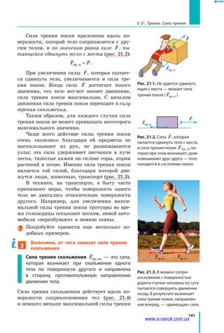 141
§ 21. Трение. Сила трения
Сила трения покоя приложена вдоль по-
верхности, которой тело соприкасается с дру-
гим телом, и по значению равна силе

F , пы­
тающейся сдвинуть тело с места (рис. 21.2):
F Fòð.ï = .
При увеличении силы

F, которая пытает-
ся сдвинуть тело, увеличивается и  сила тре-
ния покоя. Когда сила

F достигает такого
значения, что тело вот-вот начнет движение,
сила трения покоя максимальна. С началом
движения сила трения покоя переходит в силу
трения скольжения.
Таким образом, для каждого случая сила
трения покоя не может превышать некоторого
максимального значения.
Чаще всего действие силы трения покоя
очень «полезно»: благодаря ей предметы не
выскальзывают из рук, не развязываются
узлы; эта сила удерживает песчинки в куче
песка, тяжелые камни на склоне горы, корни
растений в почве. Именно сила трения покоя
является той силой, благодаря которой дви-
жутся люди, животные, транспорт (рис. 21.3).
В технике, на транспорте, в быту часто
принимают меры, чтобы поверхность одного
тела не двигалась относительно поверхности
другого. Например, для увеличения макси-
мальной силы трения покоя тротуары во вре-
мя гололедицы посыпают песком, зимой авто-
мобили «переобувают» в зимние шины.
Попробуйте привести еще несколько по-
добных примеров.
2
Выясняем, от чего зависит сила трения
скольжения
Сила трения скольжения

Fòð. êс — это сила,
которая возникает при скольжении одного
тела по поверхности другого и направлена
в  сторону, противоположную направлению
движения тела.
Сила трения скольжения действует вдоль по-
верхности соприкосновения тел (рис.  21.4)
и немного меньше максимальной силы трения
Рис. 21.1. Не удается сдвинуть
ящик с места — мешает сила
трения покоя (

Fòð.ï )

Fòð.ï

F
Рис. 21.2. Сила

F, которая
пытается сдвинуть тело с места,
и сила трения покоя

Fтр. п, ко-
торая при этом возникает, урав-
новешивают друг друга — тело
находится в состоянии покоя

F
Fòð.ï
Рис. 21.3. В момент сопри-
косновения с поверхностью
дороги ступни человека по сути
пытаются совершить движение
назад. В результате возникает
сила трения покоя, направлен-
ная вперед, — «движущая» сила

Fòð.ï

Fòð.ï
www.e-ranok.com.ua
 