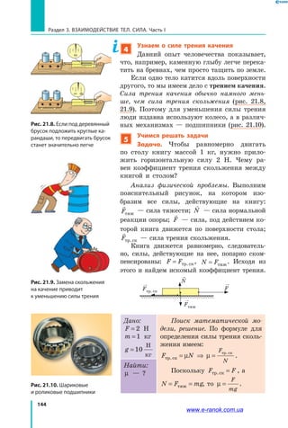 144
Раздел 3. ВЗАИМОДЕЙСТВИЕ ТЕЛ. СИЛА. Часть I
4
Узнаем о силе трения качения
Давний опыт человечества показывает,
что, например, каменную глыбу легче перека-
тить на бревнах, чем просто тащить по земле.
Если одно тело катится вдоль поверхности
другого, то мы имеем дело с трением качения.
Сила трения качения обычно намного мень­
ше, чем сила трения скольжения (рис.  21.8,
21.9). Поэтому для уменьшения силы трения
люди издавна используют колесо, а в различ-
ных механизмах — подшипники (рис. 21.10).
5
Учимся решать задачи
Задача. Чтобы равномерно двигать
по столу книгу массой 1 кг, нужно прило-
жить горизонтальную силу 2 Н. Чему ра-
вен коэффициент трения скольжения между
книгой и столом?
Анализ физической проблемы. Выполним
пояснительный рисунок, на котором изо-
бразим все силы, действующие на книгу:

Fòÿæ
— сила тяжести;

N — сила нормальной
реакции опоры;

F — сила, под действием ко-
торой книга движется по поверхности стола;
Fòð. êс — сила трения скольжения.
Книга движется равномерно, следователь-
но, силы, действующие на нее, попарно ском-
пенсированы: F F= òð. êс , N F= òÿæ
. Исходя из
этого и найдем искомый коэффициент трения.
Fтр. ск
N
Fтяж
F
Дано:
F = 2 Н
m =1 кг
g =10
Í
êã
Поиск математической мо­
дели, решение. По формуле для
определения силы трения сколь-
жения имеем:
F N
F
N
òð. ê
òð. ê
с
с
= ⇒ =µ µ .
Поскольку F Fòð. êс = , а
N F mg= =òÿæ , то µ =
F
mg
.
Найти:
µ — ?
Рис. 21.8. Если под деревянный
брусок подложить круглые ка-
рандаши, то передвигать брусок
станет значительно легче
1
0
21
0
2
Рис. 21.9. Замена скольжения
на качение приводит
к уменьшению силы трения
Рис. 21.10. Шариковые
и роликовые подшипники
www.e-ranok.com.ua
 