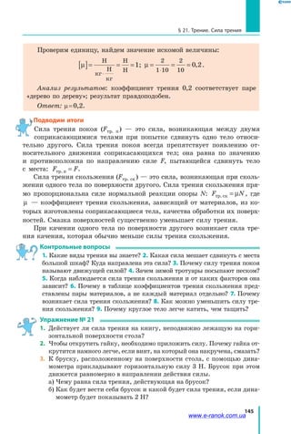 145
§ 21. Трение. Сила трения
Проверим единицу, найдем значение искомой величины:
µ[ ]= = =
⋅
Í
êã
Í
êã
Í
Í
1; µ = = =
⋅
2
1 10
2
10
0 2, .
Анализ результатов: коэффициент трения 0,2 соответствует паре
«дерево по дереву»; результат правдоподобен.
Ответ: µ = 0,2.
Подводим итоги
Сила трения покоя (Fтр. п ) — это сила, возникающая между двумя
соприкасающимися телами при попытке сдвинуть одно тело относи-
тельно другого. Сила трения покоя всегда препятствует появлению от-
носительного движения соприкасающихся тел; она равна по значению
и противоположна по направлению силе F, пытающейся сдвинуть тело
с  места: F Fòð.ï = .
Сила трения скольжения (Fтр. ск ) — это сила, возникающая при сколь-
жении одного тела по поверхности другого. Сила трения скольжения пря-
мо пропорциональна силе нормальной реакции опоры N: F Nòð.ск = µ , где
µ — коэффициент трения скольжения, зависящий от материалов, из ко-
торых изготовлены соприкасающиеся тела, качества обработки их поверх-
ностей. Смазка поверхностей существенно уменьшает силу трения.
При качении одного тела по поверхности другого возникает сила тре-
ния качения, которая обычно меньше силы трения скольжения.
Контрольные вопросы
1. Какие виды трения вы знаете? 2. Какая сила мешает сдвинуть с места
большой шкаф? Куда направлена эта сила? 3. Почему силу трения покоя
называют движущей силой? 4. Зачем зимой тротуары посыпают песком?
5. Когда наблюдается сила трения скольжения и от каких факторов она
зависит? 6. Почему в таблице коэффициентов трения скольжения пред-
ставлены пары материалов, а не каждый материал отдельно? 7. Почему
возникает сила трения скольжения? 8. Как можно уменьшить силу тре-
ния скольжения? 9. Почему круглое тело легче катить, чем тащить?
Упражнение № 21
1.	 Действует ли сила трения на книгу, неподвижно лежащую на гори-
зонтальной поверхности стола?
2.	 Чтобы открутить гайку, необходимо приложить силу. Почему гайка от-
крутится намного легче, если винт, на который она накручена, смазать?
3.	 К бруску, расположенному на поверхности стола, с помощью дина-
мометра прикладывают горизонтальную силу 3 Н. Брусок при этом
движется равномерно в направлении действия силы.
	 а) Чему равна сила трения, действующая на брусок?
	 б) Как будет вести себя брусок и какой будет сила трения, если дина-
мометр будет показывать 2 Н?
www.e-ranok.com.ua
 