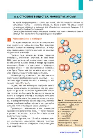 13
§ 2. Строение вещества. Молекулы. Атомы
	 Из курса природоведения 5 класса вы знаете, что все вещества состоят из
мельчайших частиц — молекул, атомов. Вы также знаете, что атомы имеют
специальные названия и символы для обозначения, например: Гидроген (H),
Оксиген (O), Карбон (C), Сульфур (S).
	 Сейчас науке известны 118 разных видов атомов и при этом — миллионы разных
молекул. Как объясняется такое расхождение в цифрах?
1
Различаем атом и молекулу
Каждое вещество состоит из определен-
ных молекул и только из них. Так, вещество
метанол состоит из молекул метанола, а веще-
ство муравьиная кислота состоит из молекул
муравьиной кислоты.
Прежде чем начать изучение строения
молекулы, вспомним алфавит. В нем всего
33 буквы, но каждый из вас может составить
из этих букв тысячи слов! А теперь проведите
аналогию: буква — атом, слово — молекула.
Каждое слово — это определенная комбина-
ция букв. Точно так же каждая молекула —
это определенная комбинация атомов.
Используя эту аналогию, рассмотрим схе-
матическое изображение двух молекул — мо-
лекулы муравьиной кислоты и молекулы ме-
танола (рис. 2.1, а, б).
Видим, что эти молекулы содержат одина-
ковые виды атомов, но очевидно, что эти моле-
кулы — разные: молекула муравьиной кисло-
ты состоит из  5  атомов (и является аналогом
слова, в котором 5 букв), а молекула метанола
состоит из 6 атомов (и является аналогом сло-
ва, в котором 6 букв). Таким образом, каждая
новая комбинация даже одних и тех же видов
атомов соответствует новой молекуле.
Существует множество слов, имеющих
одинаковое количество букв, — точно так же
в разных молекулах может быть одинаковое
количество атомов.
Таким образом, из 118 видов атомов мож-
но составить миллионы разных молекул
и,  соответственно, получить миллионы раз-
ных веществ.
Рис. 2.1. Схематическое изо-
бражение молекул некоторых
веществ: а — муравьиной
кислоты (HCOOH);
б — метанола (CH3OH);
в — кислорода (O2);
г — метана (CH4);
д — этана (C2H6);
е — воды (H2O).
Синие шарики — модели
атомов Гидрогена, серые —
Карбона, красные — Оксигена
б
а
в
г
д
е
www.e-ranok.com.ua
 