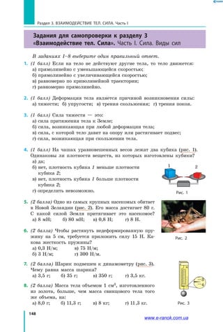 148
Раздел 3. ВЗАИМОДЕЙСТВИЕ ТЕЛ. СИЛА. Часть I
Задания для самопроверки к разделу 3
«Взаимодействие тел. Сила». Часть I. Сила. Виды сил
В заданиях 1–8 выберите один правильный ответ.
1.	 (1 балл) Если на тело не действуют другие тела, то тело движется:
а) прямолинейно с уменьшающейся скоростью;
б) прямолинейно с увеличивающейся скоростью;
в) равномерно по криволинейной траектории;
г) равномерно прямолинейно.
2.	 (1 балл) Деформация тела является причиной возникновения силы:
а) тяжести; б) упругости; в) трения скольжения; г) трения покоя.
3.	 (1 балл) Сила тяжести — это:
а) сила притяжения тела к Земле;
б) сила, возникающая при любой деформации тела;
в) сила, с которой тело давит на опору или растягивает подвес;
г) сила, возникающая при скольжении тела.
4.	 (1 балл) На чашах уравновешенных весов лежат два кубика (рис. 1).
Одинаковы ли плотности веществ, из которых изготовлены кубики?
а) да;
б) нет, плотность кубика 1 меньше плотности
кубика 2;
в) нет, плотность кубика 1 больше плотности
кубика 2;
г) определить невозможно.
5.	 (2 балла) Одно из самых крупных насекомых обитает
в Новой Зеландии (рис. 2). Его масса достигает 80  г.
С какой силой Земля притягивает это насекомое?
а) 8 мН;	 б) 80 мН;	 в) 0,8 Н;	 г) 8 Н.
6.	 (2 балла) Чтобы растянуть недеформированную пру-
жину на 5 см, требуется приложить силу 15 Н. Ка-
кова жесткость пружины?
а) 0,3 Н/м;	 в) 75 Н/м;
б) 3 Н/м;	 	 г) 300 Н/м.
7. 	(2 балла) Шарик подвешен к динамометру (рис. 3).
Чему равна масса шарика?
а) 3,5 г;	 б) 35 г;	 в) 350 г; 	 г) 3,5 кг.
8.	 (2 балла) Масса тела объемом 1 см3, изготовленного
из золота, больше, чем масса свинцового тела того
же объема, на:
а) 8,0 г;	 б) 11,3 г; 	 в) 8 кг; 	 г) 11,3 кг.
1 2
Рис. 1
Рис. 2
Рис. 3
3
4
Н
www.e-ranok.com.ua
 