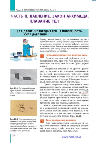 150
Раздел 3. Взаимодействие тел. Сила. Часть II
ЧАСТь ІІ. ДАВЛЕНИЕ. ЗАКОН АРХИМЕДА.
ПЛАВАНИЕ ТЕЛ
§ 22. Давление твердых тел на поверхность.
Сила давления
Почему жители Севера для передвижения по снегу
используют лыжи? Почему женщина, обутая летом в обувь
на шпильках, оставляет на мягком асфальте заметные
и глубокие следы? Зачем лезвия ножей время от времени
натачивают? Для чего у гвоздя есть острие? Попытаемся
выяснить ответы на эти вопросы.
1
Наблюдаем последствия действия силы
Одно из последствий действия силы  —
деформация тел, при этом чем большая сила
действует на тело, тем больше будет дефор-
мация.
Деформация зависит и от других факто-
ров, в частности от площади поверхности,
по которой распределяется действие силы.
В  большинстве случаев чем больше площадь
поверхности, на которую действует данная
сила, тем меньше будет деформация.
Проиллюстрируем это утверждение с помо-
щью простого опыта: поставим деревянный бру-
сок на снег сначала гранью меньшей площади,
а затем — гранью большей площади (рис. 22.1).
В первом случае снег деформируется сильнее
(брусок глубже провалится в снег), хотя в обоих
случаях сила, действующая на снег со стороны
бруска (то есть вес бруска), одинакова.
Можно провести еще один опыт: нажми-
те с одинаковой небольшой силой на поверх-
ность песка сначала раскрытой ладонью, а за-
тем пальцем — и вы увидите, в каком случае
глубина следа будет больше (рис. 22.2).
2
Даем определение давления
Для характеристики зависимости ре-
зультата действия силы от площади поверх-
ности, на которую действует эта сила, исполь-
зуют такое понятие, как давление.
Рис. 22.1. Деревянный брусок
проваливается в снег глубже,
если он поставлен на меньшую
грань
Рис. 22.2. Если на поверхность
песка нажать рукой, то глубина
следа будет зависеть от того,
как именно это было сделано —
ладонью или пальцем (при оди-
наковой силе давления)
www.e-ranok.com.ua
 