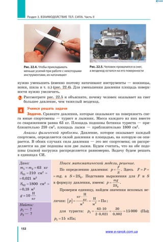 152
Раздел 3. Взаимодействие тел. Сила. Часть II
нужно уменьшить (именно поэтому натачивают инструменты — ножницы,
ножи, шила и т. п.) (рис. 22.4). Для уменьшения давления площадь поверх­
ности нужно увеличить.
Рассмотрите рис. 22.5 и объясните, почему человек оказывает на снег
большее давление, чем тяжелый вездеход.
4
Учимся решать задачи
Задача. Сравните давления, которые оказывают на поверхность сне­
га юные спортсмены — турист и лыжник. Масса каждого из них вместе
со снаряжением равна 63 кг. Площадь подошвы ботинка туриста — при­
близительно 210 см2
, площадь лыжи — приблизительно 1800 см2
.
Анализ физической проблемы. Давление, которое оказывает каждый
спортсмен, определяется силой давления и площадью, на которую он опи­
рается. В обоих случаях сила давления — это вес спортсмена; он распре­
деляется на две подошвы или две лыжи. Будем считать, что на обе подо­
швы (лыжи) нагрузка распределяется равномерно. Задачу будем решать
в единицах СИ.
Дано:
m m1 2 63= = кг
S01 210= см2
=
= 0,021 м2
S02 1800= см2
=
= 0,18 м2
g =10
Н
кг
Поиск математической модели, решение.
По определению давления: p
F
S
= . Здесь F P mg= =
F P mg= = , а S S= 2 0. Подставив выражения для F и S
в формулу давления, имеем: p
mg
S
=
2 0
.
Проверим единицу, найдем значения искомых ве­
личин: p[ ]= = =
⋅кг
Н
кг
м
Н
м
Па2 2
;
для туриста: p1
63 10
2 0 021
30
0 002
15 000= = =
⋅
⋅ , ,
(Па);
p1 15= кПа;
Найти:
p1 — ?
p2 — ?
Рис. 22.5. Человек провалился в снег,
а вездеход остался на его поверхности
Рис. 22.4. Чтобы прикладывать
меньше усилий при работе с некоторыми
инструментами, их натачивают
www.e-ranok.com.ua
 