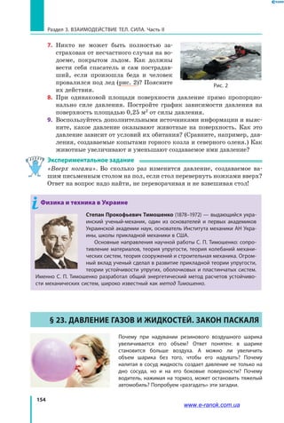 154
Раздел 3. Взаимодействие тел. Сила. Часть II
7.	 Никто не может быть полностью за­
страхован от несчастного случая на во­
доеме, покрытом льдом. Как должны
вести себя спасатель и сам пострадав­
ший, если произошла беда и человек
провалился под лед (рис. 2)? Поясните
их действия.
8.	 При одинаковой площади поверхности давление прямо пропорцио­
нально силе давления. Постройте график зависимости давления на
поверхность площадью 0,25 м2
от силы давления.
9.	 Воспользуйтесь дополнительными источниками информации и выяс­
ните, какое давление оказывают животные на поверхность. Как это
давление зависит от условий их обитания? (Сравните, например, дав­
ления, создаваемые копытами горного козла и северного оленя.) Как
животные увеличивают и уменьшают создаваемое ими давление?
Экспериментальное задание
«Вверх ногами». Во сколько раз изменится давление, создаваемое ва­
шим письменным столом на пол, если стол перевернуть ножками вверх?
Ответ на вопрос надо найти, не переворачивая и не взвешивая стол!
Физика и техника в Украине
Степан Прокофьевич Тимошенко (1878–1972) — выдающийся укра-
инский ученый-механик, один из основателей и первых академиков
Украинской академии наук, основатель Института механики АН Укра-
ины, школы прикладной механики в США.
Основные направления научной работы С. П. Тимошенко: сопро-
тивление материалов, теория упругости, теория колебаний механи-
ческих систем, теория сооружений и строительная механика. Огром-
ный вклад ученый сделал в развитие прикладной теории упругости,
теории устойчивости упругих, оболочковых и пластинчатых систем.
Именно С. П. Тимошенко разработал общий энергетический метод расчетов устойчиво-
сти механических систем, широко известный как метод Тимошенко.
§ 23. Давление газов и жидкостей. Закон Паскаля
Почему при надувании резинового воздушного шарика
увеличивается его объем? Ответ понятен: в шарике
становится больше воздуха. А можно ли увеличить
объем шарика без того, чтобы его надувать? Почему
налитая в сосуд жидкость создает давление не только на
дно сосуда, но и на его боковые поверхности? Почему
водитель, нажимая на тормоз, может остановить тяжелый
автомобиль? Попробуем «разгадать» эти загадки.
Рис. 2
www.e-ranok.com.ua
 