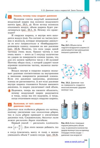 155
§ 23. Давление газов и жидкостей. Закон Паскаля
1
Узнаем, почему газы создают давление
Положим слегка надутый завязанный
воздушный шарик под колокол воздушного
насоса (рис. 23.1, а). Если из-под колокола
откачивать воздух, объем шарика будет уве­
личиваться (рис. 23.1, б). Почему это проис­
ходит?
И снаружи шарика, и внутри него нахо­
дится воздух (газ). Газ состоит из частиц (ато­
мов и молекул), которые непрерывно движут­
ся во всех направлениях и «бомбардируют»
резиновую пленку, создавая на нее давление
(рис.  23.2). Понятно, что сила удара одной
частицы очень мала. Однако частиц в газе
очень много — всего за 1 секунду количество
их ударов по поверхности пленки таково, что
для его записи требуется число с 23 нулями!
Поэтому общая сила, с которой ударяет такое
огромное количество частиц, является значи­
тельной.
Воздух внутри и снаружи шарика оказы­
вает давление соответственно на внутреннюю
и внешнюю поверхности резиновой пленки.
Если эти давления одинаковы, резиновая
пленка не растягивается. А вот если давление
внутри шарика становится больше внешнего
давления, то шарик увеличивает свой объем.
Надеемся, теперь вы сможете объяснить,
почему воздушный шарик раздувается
и  тогда, когда мы его надуваем, и тогда,
когда откачиваем воздух снаружи шарика.
2
Выясняем, от чего зависит
давление газов
Давление газа создается ударами его частиц,
поэтому увеличение как количества ударов,
так и силы ударов приводит к увеличению
давления газа. Следовательно, давление газов
можно увеличить двумя способами.
Первый способ — увеличить плотность
газа ρ =






m
V
. Для этого можно добавить газ
в сосуд (увеличить массу m газа), а можно
уменьшить объем V самого сосуда (рис. 23.3).
Рис. 23.1. Объем слегка
надутого воздушного шарика (а)
увеличивается при уменьшении
внешнего давления (б)
а б
Рис. 23.2. Давление газа
на поверхность создается
многочисленными ударами
молекул газа
Рис. 23.3. Если с помощью
поршня уменьшить объем
газа, то увеличится количество
ударов молекул газа на единицу
площади стенок сосуда —
давление газа возрастет
www.e-ranok.com.ua
 