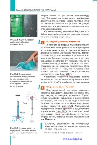 156
Раздел 3. Взаимодействие тел. Сила. Часть II
Второй способ — увеличить температуру
газа. Чем выше температура газа, тем быстрее
движутся его частицы. Удары частиц о  стен­
ки сосуда становятся чаще, сила их ударов
возрастает, и в результате давление газа в со­
суде увеличивается.
Соответственно уменьшение давления газа
будет происходить при уменьшении плотно­
сти или температуры газа.
3
Исследуем давление жидкостей
В отличие от твердых тел жидкости лег­
ко изменяют свою форму — они приобрета­
ют форму того сосуда, в котором находятся,
другими словами, жидкости текучи. Именно
поэтому жидкости оказывают давление и на
дно, и на боковые стенки сосуда, в котором
находятся (в отличие от твердых тел, кото­
рые оказывают давление только на ту часть
поверхности, на которую опираются). Если
в  боковой стенке сосуда, заполненного жид­
костью, сделать отверстия, то жидкость по­
льется через них (рис. 23.4).
Следствием текучести жидкостей являет­
ся также то, что на любое погруженное в жид­
кость тело жидкость давит со всех сторон.
4
Открываем закон Паскаля
Благодаря своей текучести жидкость
способна передавать давление по всему объ­
ему сосуда, в котором находится. Сделав
иглой небольшие отверстия в полиэтилено­
вом пакете, наберем в пакет воду и завяжем.
Нажмем на пакет — вода будет выливаться
из всех отверстий (рис. 23.5). Аналогичный
эксперимент можно провести с воздухом или
другим газом (рис. 23.6). Опираясь на подоб­
ные опыты, французский физик Б. Паскаль
открыл закон, который сейчас называется за-
кон Паскаля:
Давление, оказываемое на неподвижную
жидкость, передается жидкостью одинаково
во всех направлениях.
То же самое можно сказать о газах.
Рис. 23.4. Жидкость создает
давление и на боковые
стенки сосудов
Рис. 23.5. Вода передает
оказываемое на нее давление
во всех направлениях
и в результате выливается
из отверстий в пакете
во все стороны
Рис. 23.6. Газ, как и жидкость,
передает оказываемое на него
давление во всех направлениях
Вода
Дым
www.e-ranok.com.ua
 
