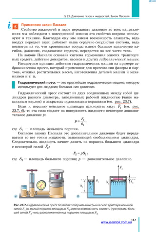 157
§ 23. Давление газов и жидкостей. Закон Паскаля
5
Применяем закон Паскаля
Свойство жидкостей и газов передавать давление во всех направле­
ниях мы наблюдаем в повседневной жизни; это свойство широко исполь­
зуют в технике. Благодаря ему мы имеем возможность слышать, ведь
воздух передает звук; работает наша сердечно-сосудистая система, ведь
несмотря на то, что кровеносные сосуды имеют большое количество из­
гибов, давление, создаваемое сердцем, передается во все части тела.
На законе Паскаля основана система торможения многих транспорт­
ных средств, действие домкратов, насосов и других гидравлических машин.
Рассмотрим принцип действия гидравлических машин на примере ги­
дравлического пресса, который применяют для прессования фанеры и кар­
тона, отжима растительных масел, изготовления деталей машин и  меха­
низмов и т. п.
Гидравлический пресс — это простейшая гидравлическая машина, которую
используют для создания больших сил давления.
Гидравлический пресс состоит из двух соединенных между собой ци­
линдров разного диаметра, заполненных рабочей жидкостью (чаще ма­
шинным маслом) и закрытых подвижными поршнями (см. рис. 23.7).
Если к поршню меньшего цилиндра приложить силу F1 (см. рис.
23.7, б), то эта сила создаст на поверхность жидкости некоторое дополни­
тельное давление p:
p
F
S
= 1
1
,
где S1 — площадь меньшего поршня.
Согласно закону Паскаля это дополнительное давление будет переда­
ваться во все точки жидкости, заполняющей сообщающиеся цилиндры.
Следовательно, жидкость начнет давить на поршень большего цилиндра
с некоторой силой F2:
F pS2 2= ,
где S2 — площадь большего поршня; р — дополнительное давление.
S2
S1 h2
h1
F1
F2
 а  б
Рис. 23.7. Гидравлический пресс позволяет получить выигрыш в силе: действуя меньшей
силой F1 на малый поршень площадью S1, имеем возможность сжимать (прессовать) боль-
шей силой F2 тело, расположенное над поршнем площадью S2
www.e-ranok.com.ua
 
