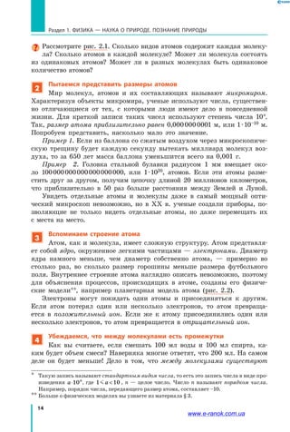 14
Раздел 1. ФИЗИКА — НАУКА о природе. ПОЗНАНИЕ ПРИРОДЫ
Рассмотрите рис. 2.1. Сколько видов атомов содержит каждая молеку-
ла? Сколько атомов в каждой молекуле? Может ли молекула состоять
из одинаковых атомов? Может ли в разных молекулах быть одинаковое
количество атомов?
2
Пытаемся представить размеры атомов
Мир молекул, атомов и их составляющих называют микромиром.
Характеризуя объекты микромира, ученые используют числа, существен-
но отличающиеся от тех, с которыми люди имеют дело в повседневной
жизни. Для краткой записи таких чисел используют степень числа 10*.
Так, размер атома приблизительно равен 0,000 000 0001 м, или 1 · 10–10 м.
Попробуем представить, насколько мало это значение.
Пример 1. Если из баллона со сжатым воздухом через микроскопиче-
скую трещину будет каждую секунду вытекать миллиард молекул воз-
духа, то за 650 лет масса баллона уменьшится всего на 0,001 г.
Пример 2. Головка стальной булавки радиусом 1 мм вмещает око-
ло 100 000 000 000 000 000 000, или 1 ∙ 1020, атомов. Если эти атомы разме-
стить друг за другом, получим цепочку длиной 20 миллионов километров,
что приблизительно в 50 раз больше расстояния между Землей и  Луной.
Увидеть отдельные атомы и молекулы даже в самый мощный опти-
ческий микроскоп невозможно, но в ХХ в. ученые создали приборы, по-
зволяющие не только видеть отдельные атомы, но даже перемещать их
с места на место.
3
Вспоминаем строение атома
Атом, как и молекула, имеет сложную структуру. Атом представля-
ет собой ядро, окруженное легкими частицами — электронами. Диаметр
ядра намного меньше, чем диаметр собственно атома, — примерно во
столько раз, во сколько размер горошины меньше размера футбольного
поля. Внутреннее строение атома наглядно описать невозможно, поэтому
для объяснения процессов, происходящих в атоме, созданы его физиче-
ские модели**, например планетарная модель атома (рис. 2.2).
Электроны могут покидать одни атомы и присоединяться к другим.
Если атом потерял один или несколько электронов, то атом превраща-
ется в положительный ион. Если же к атому присоединились один или
несколько электронов, то атом превращается в отрицательный ион.
4
Убеждаемся, что между молекулами есть промежутки
Как вы считаете, если смешать 100 мл воды и 100 мл спирта, ка-
ким будет объем смеси? Наверняка многие ответят, что 200 мл. На самом
деле он будет меньше! Дело в  том, что между молекулами существуют
*	 Такую запись называют стандартным видом числа, то есть это запись числа в виде про-
изведения a n
⋅10 , где 1 10 a  , n — целое число. Число n называют порядком числа.
Например, порядок числа, передающего размер атома, составляет –10.
**	Больше о физических моделях вы узнаете из материала § 3.
www.e-ranok.com.ua
 