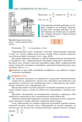 158
Раздел 3. Взаимодействие тел. Сила. Часть II
Поскольку p
F
S
= 1
1
, имеем: F S
F
S
2 2
1
1
= ⋅ , то
есть F F
S
S
2 1
2
1
= ⋅ .
Сила давления, которая действует со сто-
роны жидкости на большой поршень,
больше силы, которая действует на ма-
лый поршень, во столько раз, во сколько
раз площадь большого поршня больше
площади малого:
F
F
S
S
2
1
2
1
=
Отношение
F
F
2
1
— это выигрыш в силе.
Гидравлический пресс позволяет получить значительный выигрыш
в  силе: чем больше будут различаться между собой площади поршней,
тем бо льшим будет выигрыш в силе (рис. 23.7).
По такому принципу работают и другие гидравлические инструменты
и устройства. Так, гидравлический подъемник позволяет, приложив не­
большую силу, поднять тяжелый автомобиль (рис. 23.8), гидравлический
тормоз позволяет остановить автомобиль, приложив незначительную силу
давления ноги, и т. д.
Опираясь на рис. 23.8, попробуйте разобраться, как работает гидрав­
лический подъемник.
Подводим итоги
Газ оказывает давление на поверхность в результате многочисленных
ударов об эту поверхность частиц газа. Давление газа возрастает при
увеличении плотности или температуры газа и  уменьшается при умень­
шении плотности или температуры газа.
Вследствие своей текучести жидкость оказывает давление на дно и бо­
ковые стенки сосуда, а также на любое тело, погруженное в данную жид­
кость.
Давление, оказываемое на неподвижную жидкость, передается этой
жидкостью одинаково во всех направлениях (закон Паскаля).
Свойство жидкостей передавать давление одинаково во всех направле­
ниях положено в основу действия гидравлических машин.
Сила, действующая со стороны жидкости на большой поршень гидрав­
лической машины, больше силы, действующей на малый поршень, во
столько раз, во сколько раз площадь большого поршня больше площади
малого:
F
F
S
S
2
1
2
1
= .
Рис. 23.8. Гидравлический подъ-
емник — пример гидравлической
машины
F1
S1
F2
S2
Нагнетательный
поршень
Поршень
подъемника
КранКлапаны
www.e-ranok.com.ua
 