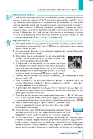159
§ 23. Давление газов и жидкостей. Закон Паскаля
Контрольные вопросы
1. Как можно доказать на опыте, что газы оказывает давление на стенки
сосуда, в котором находятся? 2. В чем причина давления газов? 3. Поче­
му давление газов возрастает с увеличением их плотности? 4. Как изме­
няется давление газов при увеличении или уменьшении их температу­
ры? Ответ поясните. 5. Почему жидкость оказывает давление не только
на дно сосуда, но и на его боковые стенки? 6. Сформулируйте закон Па­
скаля. 7. Докажите, что свойство жидкостей и газов передавать давление
во всех направлениях имеет большое значение в нашей жизни. 8. Что
такое гидравлический пресс и где его применяют?
Упражнение № 23
1.	 Как будет изменяться давление в воздушном шарике, если его снача­
ла надуть, а потом сильно сжать? Можно ли предусмотреть, в каком
месте лопнет шарик?
2.	 Почему нельзя допускать чрезмерного нагревания газовых баллонов
(даже с негорючим газом)?
3.	 Изменится ли, и если изменится, то как, давление
в шинах велосипеда, если вы решите прокатить на
нем своего приятеля (см. рис. 1)?
4.	 В нефтяной промышленности для поднятия нефти
на поверхность земли используют сжатый воздух,
который компрессорами нагнетают в пространство
над поверхностью нефтеносного пласта. На каком
законе основан этот способ? Поясните свой ответ.
5.	 Почему взрыв снаряда под водой губителен для обитающих в воде
живых существ?
6. 	Если выстрелить из мелкокалиберного ружья в вареное яйцо, то
в яйце образуется отверстие. Если выстрелить в сырое — яйцо раз­
летится. Объясните это явление.
7. 	В цилиндре под поршнем площадью 80 см2
находится вода. Груз ка­
кой массы нужно разместить на поршне, чтобы давление воды на дно
цилиндра возросло на 2 кПа?
8. 	Площадь малого поршня гидравлической машины — 15 см2
, большо­
го — 3 дм2
. Какова наибольшая масса груза, который можно поднять
с помощьюэтоймашины,есликмаломупоршнюприложитьсилу200Н?
9. 	Какие изменения будут происходить с уровнем жид­
кости в запаянной сверху трубке (рис. 2), если трубку
охлаждать? нагревать?
10. 	Под действием силы 300 Н малый поршень гидравлической
машины опустился на 4 см, а большой поднялся на 1 см.
Определите силу, действовавшую на большой поршень.
11. 	Воспользовавшись дополнительными источниками информации,
узнайте о работе гидравлических устройств (например, гидравличе­
ской системе торможения автомобиля, гидравлических ножницах,
пневматических опрыскивателях для борьбы с сельскохозяйствен­
ными вредителями). Подготовьте сообщение об одном из устройств.
Рис. 1
Рис. 2
www.e-ranok.com.ua
 