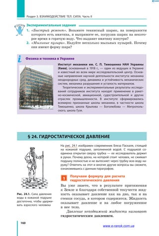 160
Раздел 3. Взаимодействие тел. Сила. Часть II
Экспериментальные задания
1. 	«Быстрый ремонт». Возьмите теннисный шарик, на поверхности
которого есть вмятина, и выпрямите ее, погрузив шарик на некото­
рое время в горячую воду. Что выдавит вмятину изнутри?
2. 	«Мыльные пузыри». Надуйте несколько мыльных пузырей. Почему
они имеют форму шара?
Физика и техника в Украине
Институт механики им. С. П. Тимошенко НАН Украины
(Киев), основанный в 1918 г., — один из ведущих в Украине
и известный во всем мире исследовательский центр. Основ-
ные направления научной деятельности института: механика
неоднородных сред, динамика и устойчивость механических
систем, механика разрушения и усталость материалов.
Теоретические и экспериментальные результаты исследо-
ваний сотрудников института находят применение в ракет-
но-космической, авиационной, судостроительной и  других
отраслях промышленности. В институте сформировались
всемирно признанные школы механики, в частности школа
Тимошенко, школа Крылова — Боголюбова — Митрополь-
ского, школа Гузя.
§ 24. Гидростатическое давление
На рис. 24.1 изображен современник Блеза Паскаля, стоящий
на кожаной подушке, заполненной водой. С подушкой со-
единена открытая сверху трубка — ее исследователь держит
в руках. Почему доска, на которой стоит человек, не сжимает
подушку полностью и не вытесняет через трубку всю воду на-
ружу? Ответить на этот и многие другие вопросы вы сможете,
ознакомившись с данным параграфом.
1
Получаем формулу для расчета
гидростатического давления
Вы уже знаете, что в результате притяжения
к Земле и благодаря собственной текучести жид­
кость оказывает давление как на дно, так и на
стенки сосуда, в котором содержится. Жидкость
оказывает давление и на любое погруженное
в  нее тело.
Давление неподвижной жидкости называют
гидростатическим давлением.
Рис. 24.1. Сила давления
воды в кожаной подушке
достаточна, чтобы удержи-
вать взрослого человека
www.e-ranok.com.ua
 