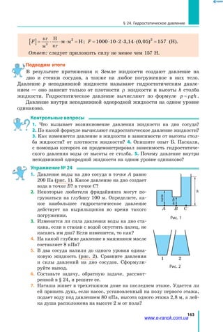 163
§ 24. Гидростатическое давление
F[ ]= ⋅ ⋅ ⋅ =
кг
м
Н
кг
м м Н3
2
; F = ⋅ ⋅ ⋅ ⋅ =1000 10 2 3 14 0 05 1572
, ( , ) (Н).
Ответ: следует приложить силу не менее чем 157 Н.
Подводим итоги
В результате притяжения к Земле жидкости создают давление на
дно и  стенки сосудов, а также на любое погруженное в них тело.
Давление  p неподвижной жидкости называют гидростатическим давле­
нием — оно зависит только от плотности ρ жидкости и высоты h столба
жидкости. Гидростатическое давление вычисляют по формуле p gh= ρ .
Давление внутри неподвижной однородной жидкости на одном уровне
одинаково.
Контрольные вопросы
1. Что вызывает возникновение давления жидкости на дно сосуда?
2. По какой формуле вычисляют гидростатическое давление жидкости?
3. Как изменяется давление в жидкости в зависимости от высоты стол­
ба жидкости? от плотности жидкости? 4. Опишите опыт Б. Паскаля,
с помощью которого он продемонстрировал зависимость гидростатиче­
ского давления воды от высоты ее столба. 5. Почему давление внутри
неподвижной однородной жидкости на одном уровне одинаково?
Упражнение № 24
1. 	Давление воды на дно сосуда в точке A равно
200 Па (рис. 1). Какое давление на дно создает
вода в точке B? в точке C?
2. 	Некоторые любители фридайвинга могут по­
гружаться на глубину 100 м. Определите, ка­
кое наибольшее гидростатическое давление
действует на ныряльщиков во время такого
погружения.
3. 	Изменится ли сила давления воды на дно ста­
кана, если в стакан с водой опустить палец, не
касаясь им дна? Если изменится, то как?
4. 	На какой глубине давление в машинном масле
составляет 8 кПа?
5. 	В два сосуда налили до одного уровня одина­
ковую жидкость (рис. 2). Сравните давления
и  силы давлений на дно сосудов. Сформули­
руйте вывод.
6. 	Составьте задачу, обратную задаче, рассмот­
ренной в § 24, и решите ее.
7. 	Наташа живет в трехэтажном доме на последнем этаже. Удастся ли
ей принять душ, если насос, установленный на полу первого этажа,
подает воду под давлением 80 кПа, высота одного этажа 2,8 м, а лей­
ка душа расположена на высоте 2 м от пола?
CBA
h
2 h
4
h
Рис. 1
1 2
Рис. 2
www.e-ranok.com.ua
 