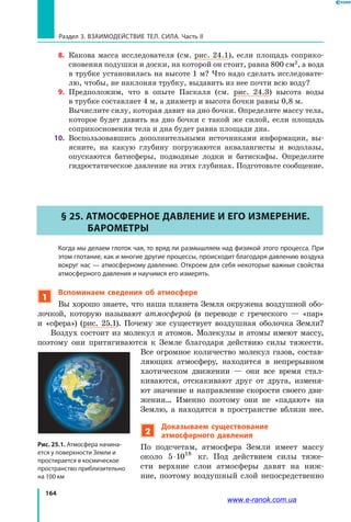 164
Раздел 3. Взаимодействие тел. Сила. Часть II
8. 	Какова масса исследователя (см. рис. 24.1), если площадь соприко­
сновения подушки и доски, на которой он стоит, равна 800 см2
, а вода
в трубке установилась на высоте 1 м? Что надо сделать исследовате­
лю, чтобы, не наклоняя трубку, выдавить из нее почти всю воду?
9. 	Предположим, что в опыте Паскаля (см. рис. 24.3) высота воды
в трубке составляет 4 м, а диаметр и высота бочки равны 0,8 м.
	 Вычислите силу, которая давит на дно бочки. Определите массу тела,
которое будет давить на дно бочки с такой же силой, если площадь
соприкосновения тела и дна будет равна площади дна.
10. 	Воспользовавшись дополнительными источниками информации, вы­
ясните, на какую глубину погружаются аквалангисты и водолазы,
опускаются батисферы, подводные лодки и батискафы. Определите
гидростатическое давление на этих глубинах. Подготовьте сообщение.
§ 25. Атмосферное давление и его измерение.
Барометры
Когда мы делаем глоток чая, то вряд ли размышляем над физикой этого процесса. При
этом глотание, как и многие другие процессы, происходит благодаря давлению воздуха
вокруг нас — атмосферному давлению. Откроем для себя некоторые важные свойства
атмосферного давления и научимся его измерять.
1
Вспоминаем сведения об атмосфере
Вы хорошо знаете, что наша планета Земля окружена воздушной обо­
лочкой, которую называют атмосферой (в переводе с греческого — «пар»
и «сфера») (рис. 25.1). Почему же существует воздушная оболочка Земли?
Воздух состоит из молекул и атомов. Молекулы и атомы имеют массу,
поэтому они притягиваются к  Земле благодаря действию силы тяжести.
Все огромное количество молекул газов, состав­
ляющих атмосферу, находится в непрерывном
хаотическом движении — они все время стал­
киваются, отскакивают друг от друга, изменя­
ют значение и направление скорости своего дви­
жения… Именно поэтому они не «падают» на
Землю, а  находятся в пространстве вблизи нее.
2
Доказываем существование
атмосферного давления
По подсчетам, атмосфера Земли имеет массу
около 5 1 18
⋅ 0 кг. Под действием силы тяже­
сти верхние слои атмосферы давят на ниж­
ние, поэтому воздушный слой непосредственно
Рис. 25.1. Атмосфера начина-
ется у поверхности Земли и
простирается в космическое
пространство приблизительно
на 100 км
www.e-ranok.com.ua
 