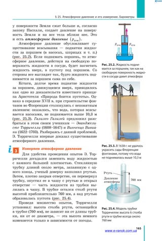 165
§ 25. Атмосферное давление и его измерение. Барометры
у  поверхности Земли сжат больше и, согласно
закону Паскаля, создает давление на поверх­
ность Земли и на все тела вблизи нее. Это
и  есть атмосферное давление pатм( ).
Атмосферное давление обусловливает су­
ществование всасывания — поднятия жидко­
сти за поршнем (в насосах, шприцах и т. п.)
(рис.  25.2). Если поднимать поршень, то атмо­
сферное давление, действуя на свободную по­
верхность жидкости в сосуде, будет нагнетать
жидкость вверх, в пустоту под поршнем. Со
стороны все выглядит так, будто жидкость под­
нимается за поршнем сама по себе.
Кстати, долгое время поднятие жидкости
за поршнем, движущимся вверх, приводилось
как одно из доказательств известного принци­
па Аристотеля «Природа боится пустоты». Од­
нако в середине XVII в. при строительстве фон­
танов во Флоренции столкнулись с непонятным
явлением: оказалось, что вода, которая всасы­
вается насосами, не поднимается выше 10,3  м
(рис.  25.3). Галилео Галилей предложил разо­
браться в этом своим ученикам — Эванджели­
сте Торричелли (1608–1647) и Винченцо Вивиа­
ни (1622–1703). Разбираясь с данной проблемой,
Э. Торричелли впервые доказал существование
атмосферного давления.
3
Измеряем атмосферное давление
Для удобства проведения опытов Э. Тор­
ричелли догадался заменить воду жидкостью
с намного большей плотностью. Стеклянную
трубку длиной около метра, запаянную с од­
ного конца, ученый доверху наполнил ртутью.
Затем, плотно закрыв отверстие, он перевернул
трубку, опустил ее в чашу с ртутью и открыл
отверстие — часть жидкости из трубки вы­
лилась в чашу. В трубке остался столб ртути
высотой приблизительно 760 мм, а над ртутью
образовалась пустота (рис. 25.4).
Проведя множество опытов, Торричелли
установил: высота столба ртути, остающейся
в трубке (760 мм), не зависит ни от длины труб­
ки, ни от ее диаметра, — эта высота немного
изменяется только в зависимости от погоды.
Рис. 25.2. Жидкость подни-
мается за поршнем, так как на
свободную поверхность жидко-
сти в сосуде давит атмосфера
Рис. 25.3. В 1638 г. не удалось
украсить сады Флоренции
фонтанами, потому что вода
не поднималась выше 10,3 м
Рис. 25.4. Модель трубки
Торричелли: высота h столба
ртути в трубке всегда около
760 мм
ратмратм
760 мм
Ртуть
Давление
атмосферы
www.e-ranok.com.ua
 