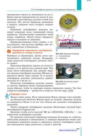 167
§ 25. Атмосферное давление и его измерение. Барометры
прикреплена стрелка 2, насаженная на ось 3.
Конец стрелки передвигается по шкале 4, раз­
меченной в миллиметрах ртутного столба или
паскалях. Все детали барометра размещены
в корпусе, передняя часть которого закрыта
стеклом.
Изменение атмосферного давления вы­
зывает изменение силы, сжимающей стенки
коробочки. Соответственно изменяется изгиб
стенок коробочки. Изгиб стенок передается
стрелке и вызывает ее движение.
Барометры-анероиды более удобны в ис­
пользовании, чем ртутные приборы: они лег­
кие, компактные и безопасные.
5
Определяем зависимость атмосферного
давления от погоды и высоты
Наблюдая за барометром, можно легко про­
гнозировать изменение погоды. Например,
перед ненастьем атмосферное давление обыч­
но падает.
Показания барометра зависят не только от
погоды, а и от высоты над уровнем моря. Чем
выше место наблюдения над уровнем моря,
тем меньше атмосферное давление. Вблизи по­
верхности Земли через каждые 11 м высоты
атмосферное давление уменьшается прибли­
зительно на 1 мм рт. ст.
Поскольку атмосферное давление зависит
от высоты, барометр можно проградуировать
таким образом, чтобы по давлению воздуха определять высоту. Так был
изобретен альтиметр — прибор для измерения высоты (рис. 25.6).
Подводим итоги
Воздух имеет массу. Из-за притяжения Земли верхние слои атмосфе­
ры (воздушной оболочки Земли) давят на нижние. Давление воздуха
на поверхность Земли и на все тела вблизи нее называют атмосферным
давлением.
Точное измерение атмосферного давления обеспечивает ртутный баро­
метр (барометр Торричелли).
Давление столба ртути высотой 760 мм 101325 100Па кПа≈( ) — это
нормальное атмосферное давление.
На практике используют барометры-анероиды благодаря их удобству,
небольшим размерам и безопасности. С помощью барометров можно про­
гнозировать изменение погоды и определять высоту: атмосферное давле­
ние уменьшается перед ненастьем, а также с высотой.
Рис. 25.6. Альтиметр на руке
парашютиста
Рис. 25.5. Барометр-анероид:
а — внешний вид;
б — строение
4 1 3 2
 а
 б
www.e-ranok.com.ua
 