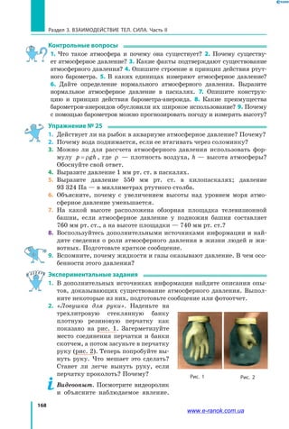 168
Раздел 3. Взаимодействие тел. Сила. Часть II
Контрольные вопросы
1. Что такое атмосфера и почему она существует? 2. Почему существу­
ет атмосферное давление? 3. Какие факты подтверждают существование
атмосферного давления? 4. Опишите строение и принцип действия ртут­
ного барометра. 5. В каких единицах измеряют атмосферное давление?
6. Дайте определение нормального атмосферного давления. Выразите
нормальное атмосферное давление в паскалях. 7. Опишите конструк­
цию и  принцип действия барометра-анероида. 8. Какие преимущества
барометров-анероидов обусловили их широкое использование? 9. Почему
с помощью барометров можно прогнозировать погоду и измерять высоту?
Упражнение № 25
1. 	Действует ли на рыбок в аквариуме атмосферное давление? Почему?
2. 	Почему вода поднимается, если ее втягивать через соломинку?
3. 	Можно ли для рассчета атмосферного давления использовать фор­
мулу p gh= ρ , где ρ — плотность воздуха, h — высота атмосферы?
Обоснуйте свой ответ.
4. 	Выразите давление 1 мм рт. ст. в паскалях.
5. 	Выразите давление 550 мм рт. ст. в килопаскалях; давление
93  324 Па — в миллиметрах ртутного столба.
6. 	Объясните, почему с увеличением высоты над уровнем моря атмо­
сферное давление уменьшается.
7. 	На какой высоте расположена обзорная площадка телевизионной
башни, если атмосферное давление у подножия башни составляет
760 мм рт. ст., а на высоте площадки — 740 мм рт. ст.?
8. 	Воспользуйтесь дополнительными источниками информации и най­
дите сведения о роли атмосферного давления в жизни людей и жи­
вотных. Подготовьте краткое сообщение.
9. 	Вспомните, почему жидкости и газы оказывают давление. В чем осо­
бенности этого давления?
Экспериментальные задания
1. 	В дополнительных источниках информации найдите описания опы­
тов, доказывающих существование атмосферного давления. Выпол­
ните некоторые из них, подготовьте сообщение или фотоотчет.
2. 	«Ловушка для руки». Наденьте на
трехлитровую стеклянную банку
плотную резиновую перчатку как
показано на рис.  1. Загерметизуйте
место соединения перчатки и банки
скотчем, а потом засуньте в перчатку
руку (рис. 2). Теперь попробуйте вы­
нуть руку. Что мешает это сделать?
Станет ли легче вынуть руку, если
перчатку проколоть? Почему?
	 Видеоопыт. Посмотрите видеоролик
и объясните наблюдаемое явление.
Рис. 1 Рис. 2
www.e-ranok.com.ua
 