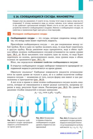 169
§ 26. Сообщающиеся сосуды. Манометры
	 Каждое утро мы умываемся. А знаете ли вы, почему течет вода из крана, когда мы его
открываем? А почему выливается вода из носика чайника, если чайник наклонить?
А как «работает» артезианский колодец? Может, кто-то из вас уже знает, что все эти
устройства являются сообщающимися сосудами. Именно о сообщающихся сосудах, их
свойствах и применении будет идти речь в этом параграфе.
1 Исследуем сообщающиеся сосуды
Сообщающиеся сосуды — это сосуды, которые соединены между собой
так, что между ними может перетекать жидкость.
Простейшие сообщающиеся сосуды — это две соединенные между со-
бой трубки. Если в одну из трубок наливать воду, то вода будет перетекать
в другую трубку. Когда движение воды прекратится, вода в обеих труб-
ках (обоих коленах сообщающихся сосудов) установится на одном уровне
(рис.  26.1, а). Если наклонить или поднять одно из колен, то вода будет
перетекать из колена, расположенного выше, пока уровни воды в обоих
коленах не сравняются (рис. 26.1, б).
Итак, мы определили основное свойство сообщающихся сосудов:
В открытых сообщающихся сосудах свободные поверхности однородной не-
подвижной жидкости располагаются на одном уровне.
Обратите внимание! Свободные поверхности жидкости устанавлива-
ются на одном уровне не только в двух, но и в любом количестве сообща-
ющихся сосудов — независимо от того, какую форму они имеют и как рас-
положены в пространстве (рис. 26.2).
А вот если в правое и левое колена сообщающихся сосудов налить жид-
кости, которые не смешиваются и имеют разные плотности, например ке-
росин и воду, результат будет иным. Рассмотрим рис. 26.3. На уровне CD
давление столбов жидкостей в сосудах одинаково:
p pC D= , или ρ ρ1 1 2 2gh gh= .
Рис. 26.1. В открытых сооб-
щающихся сосудах однородная
жидкость устанавливается
на одном уровне
Рис. 26.2. Независимо
от формы открытых
сообщающихся сосудов
уровень жидкости в них
одинаковый
Рис. 26.3. В открытых сооб-
щающихся сосудах уровень
жидкости меньшей плотно-
сти устанавливается на боль-
шей высоте (r1 r2, h1  h2)
h1 h2
Вода Вода
h1
h2
pатм + ρ
h
Керосин Вода
hк
hв
КеросинВода
A B
A B C D
ρ2ρ1
а б
www.e-ranok.com.ua
 