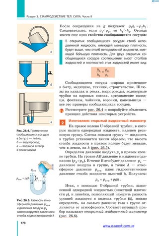 170
Раздел 3. Взаимодействие тел. Сила. Часть II
После сокращения на g получаем: ρ ρ1 1 2 2h h= .
Следовательно, если r1 r2, то h1  h2. Отсюда
имеем еще одно свойство сообщающихся сосудов:
В открытых сообщающихся сосудах столб непо­
движной жидкости, имеющей меньшую плотность,
будет выше, чем столб неподвижной жидкости, име-
ющей большую плотность. Для двух открытых со-
общающихся сосудов соотношение высот столбов
жидкостей и плотностей этих жидкостей имеет вид:
h
h
1
2
2
1
=
ρ
ρ
Сообщающиеся сосуды широко применяют
в  быту, медицине, технике, строительстве. Шлю-
зы на каналах и реках, водопроводы, водомерные
трубки на паровых котлах, артезианские колод-
цы, фонтаны, чайники, воронки, капельницы —
все это примеры сообщающихся сосудов.
Рассмотрите рис. 26.4 и попробуйте объяснить
принцип действия некоторых устройств.
2
Изготовляем открытый жидкостный манометр
На правое колено U-образной трубки, в кото-
рую налита однородная жидкость, наденем рези-
новую грушу. Слегка сожмем грушу — жидкость
в трубке установится таким образом, что высота
столба жидкости в правом колене будет меньше,
чем в левом, на h (рис. 26.5).
Определим давление воздуха pв в правом коле-
не трубки. На уровне АВ давление в жидкости оди-
наково (pА = pВ). В точке В это будет давление pв —
давление воздуха в груше, в точке А — атмо­
сферное давление pатм плюс гидростатическое
давление столба жидкости высотой h. Получаем:
p p ghв атм= + ρ .
Итак, с помощью U-образной трубки, запол-
ненной однородной жидкостью (известной плотно-
сти ρ), и линейки, позволяющей измерить разность
уровней жидкости в коленах трубки (h), можно
определить, на сколько давление газа в груше от-
личается от атмосферного. Соответствующий при-
бор называют открытый жидкостный манометр
(рис. 26.6).
Рис. 26.5. Разность атмо­
сферного давления ратм
и давления воздуха рв
компенсируется давлением
столба жидкости высотой h
pатм
pв
pатм + ρgh h
A B
Рис. 26.4. Применение
сообщающихся сосудов
в быту: а — лейка;
б — водопровод;
в — водяной затвор
в сливе мойки
в
б
а
www.e-ranok.com.ua
 