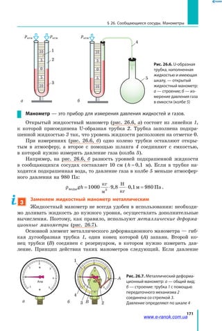 171
§ 26. Сообщающиеся сосуды. Манометры
0
5
5
10
10
0
5
5
10
10
а б
Рис. 26.6. U-образная
трубка, наполненная
жидкостью и имеющая
шкалу, — открытый
жидкостный манометр:
а — строение; б — из-
мерение давления газа
в емкости (колбе 5)
1
2
4
5
3
ратмратм ратм
Манометр — это прибор для измерения давления жидкостей и газов.
Открытый жидкостный манометр (рис. 26.6, а) состоит из линейки 1,
к  которой присоединена U-образная трубка 2. Трубка заполнена подкра­
шенной жидкостью 3 так, что уровень жидкости расположен на отметке 0.
При измерениях (рис. 26.6, б) одно колено трубки оставляют откры­
тым в атмосферу, а второе с помощью шланга 4 соединяют с емкостью,
в которой нужно измерить давление газа (колба 5).
Например, на рис. 26.6, б разность уровней подкрашенной жидкости
в сообщающихся сосудах составляет 10 см ( h = 0 1, м). Если в трубке на­
ходится подкрашенная вода, то давление газа в колбе 5 меньше атмосфер­
ного давления на 980 Па:
ρводы
кг
м
Н
кг
м Паgh = ⋅ ⋅ =1000 9 8 0 1 9803
, , .
3
Заменяем жидкостный манометр металлическим
Жидкостный манометр не всегда удобен в использовании: необходи­
мо доливать жидкость до нужного уровня, осуществлять дополнительные
вычисления. Поэтому, как правило, используют металлические деформа­
ционные манометры (рис. 26.7).
Основной элемент металлического деформационного манометра — гиб­
кая дугообразная трубка 1, один конец которой (А) запаян. Второй ко­
нец трубки (В) соединен с резервуаром, в котором нужно измерить дав­
ление. Принцип действия таких манометров следующий. Если давление
–1
0
1
2
3
4
5
Атм
–1
0
1
2
3
4
5
1
2
А
В3
4
Рис. 26.7. Металлический деформа-
ционный манометр: а — общий вид;
б — строение: трубка 1 с помощью
передаточного механизма 2
соединена со стрелкой 3.
Давление определяют по шкале 4а б
www.e-ranok.com.ua
 