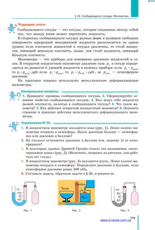 173
§ 26. Сообщающиеся сосуды. Манометры
Подводим итоги
Сообщающиеся сосуды — это сосуды, которые соединены между собой
так, что между ними может перетекать жидкость.
В открытых сообщающихся сосудах разных форм и размеров свободная
поверхность однородной неподвижной жидкости располагается на одном
уровне; если плотности жидкостей в сосудах различны, то столб жидко­
сти, имеющей меньшую плотность, выше, чем столб жидкости, имеющей
большую плотность.
Манометры — это приборы для измерения давления жидкостей и га­
зов. В открытом жидкостном манометре давление газа pг в сосуде опреде­
ляется по разности h уровней жидкости в коленах прибора: если pг   pатм,
то pг = pатм– rgh; если pг  pатм, то p p ghг атм= + ρ , де pатм — атмосферное
давление.
На практике широко используют металлические деформационные
манометры.
Контрольные вопросы
1. Приведите примеры сообщающихся сосудов. 2. Сформулируйте ос­
новное свойство сообщающихся сосудов. 3. Как ведут себя жидкости
разной плотности, налитые в сообщающиеся сосуды? 4. Что такое ма­
нометр? 5. Как работает открытый жидкостный манометр? 6. Опишите
строение и принцип действия металлического деформационного мано­
метра.
Упражнение № 26
1. 	В жидкостном манометре находится вода (рис. 1). Левое колено ма­
нометра открыто в атмосферу. Какое давление больше — атмосфер­
ное или давление в баллоне?
2.	 На сколько отличается давление в баллоне (см. задание 1) от атмо­
сферного?
3. 	В некоторых храмах Древней Греции стояла так называемая «неис­
черпаемая чаша» (рис. 2). Объясните, опираясь на рисунок, как рабо­
тало это «чудо».
4. 	В жидкостном манометре (рис. 3) находится ртуть. Левое колено ма­
нометра открыто в атмосферу. Определите давление в баллоне, если
атмосферное давление равно 100 кПа.
5. 	Составьте задачу, обратную задаче в § 26, и решите ее.
мм
20
0
20
Рис. 3Рис. 2
Чаша
Бак
Пробка
Рис. 1
см
10
0
10
www.e-ranok.com.ua
 