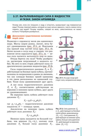 175
§ 27. Выталкивающая сила в жидкостях
и газах. Закон Архимеда
	 Почему мяч, если его погрузить в воду и отпустить, выпрыгивает над поверхностью
воды? Почему тяжелый камень, который на суше нельзя сдвинуть с места, можно легко
поднять под водой? Почему корабль, севший на мель, самостоятельно не может
всплыть? Попробуем разобраться.
1
Доказываем существование выталкива-
ющей силы
Подвесим к коромыслу весов два одинаковых
шара. Массы шаров равны, значит, весы бу­
дут уравновешены (рис.  27.1,  а). Подставим
под правый шар пустой сосуд (рис.  27.1,  б).
Затем нальем в сосуд воду и увидим, что рав­
новесие весов нарушится (рис. 27.1, в), — не­
кая сила пытается вытолкнуть шар из воды.
Откуда берется эта сила? Чтобы разобрать­
ся, рассмотрим погруженный в жидкость ку­
бик. На него со всех сторон действуют силы ги­
дростатического давления жидкости (рис. 27.2).
Силы гидростатического давления F3 и F4 ,
действующие на боковые грани кубика, противо­
положны по направлению и равны по значению,
так как площади боковых граней одинаковы
и  эти грани расположены на одинаковой глу­
бине. Такие силы уравновешивают друг друга.
А вот силы гидростатического давления
F1 и F2 , соответственно действующие на
верхнюю и нижнюю грани кубика, друг друга
не уравновешивают.
На верхнюю грань кубика действует сила
давления F1 :
F p S gh S1 1 1= = ρж
,
где p gh1 1= ρж — гидростатическое давление
жидкости; S — площадь грани.
Аналогично на нижнюю грань кубика
действует сила давления F2 :
F gh S2 2= ρж
.
Нижняя грань находится на большей глу­
бине, чем верхняя h h2 1( ), поэтому сила
давления F2 больше силы давления F1 .
Рис. 27.2. Силы давления F3
и F4
, действующие на боковые
грани кубика, уравновешены
F F3 4=( ). Сила давления F2 ,
действующая на нижнюю грань
кубика, больше силы давления
F1 , действующей на верхнюю
грань F F2 1( )
F1
F3
F2
F4
h1
h2
а
б
в
Рис. 27.1. На шар в воде дей-
ствует сила, направленная вверх
www.e-ranok.com.ua
 